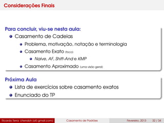 Considerações Finais
Para concluir, viu-se nesta aula:
Casamento de Cadeias
Problema, motivação, notação e terminologia
Casamento Exato (foco)
Naive, AF, Shift-And e KMP
Casamento Aproximado (uma visão geral)
Próxima Aula
Lista de exercícios sobre casamento exatos
Enunciado do TP
Ricardo Terra (rterrabh [at] gmail.com) Casamento de Padrões Fevereiro, 2013 32 / 34
 