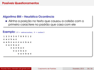 Possíveis Questionamentos
Algoritmo BM – Heurística Ocorrência
Alinha a posição no texto que causou a colisão com o
primeiro caractere no padrão que casa com ele
Exemplo: ( T = aabcaccacbac, P = cacbac )
Ricardo Terra (rterrabh [at] gmail.com) Casamento de Padrões Fevereiro, 2013 34 / 34
 