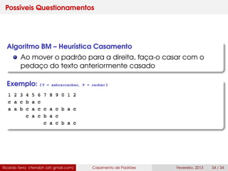Possíveis Questionamentos
Algoritmo BM – Heurística Casamento
Ao mover o padrão para a direita, faça-o casar com o
pedaço do texto anteriormente casado
Exemplo: ( T = aabcaccacbac, P = cacbac )
Ricardo Terra (rterrabh [at] gmail.com) Casamento de Padrões Fevereiro, 2013 34 / 34
 