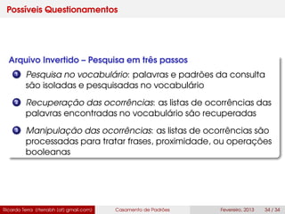 Possíveis Questionamentos
Arquivo Invertido – Pesquisa em três passos
1 Pesquisa no vocabulário: palavras e padrões da consulta
são isoladas e pesquisadas no vocabulário
2 Recuperação das ocorrências: as listas de ocorrências das
palavras encontradas no vocabulário são recuperadas
3 Manipulação das ocorrências: as listas de ocorrências são
processadas para tratar frases, proximidade, ou operações
booleanas
Ricardo Terra (rterrabh [at] gmail.com) Casamento de Padrões Fevereiro, 2013 34 / 34
 