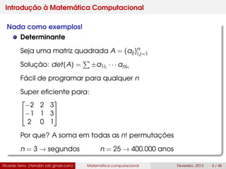 Introdução à Matemática Computacional
Nada como exemplos!
Determinante
Seja uma matriz quadrada A = (aij)n
i,j=1
Solução: det(A) = ±a1i1
· · · anin
Fácil de programar para qualquer n
Super eﬁciente para:


−2 2 3
−1 1 3
2 0 1


Por que? A soma em todas as n! permutações
n = 3 → segundos n = 25 → 400.000 anos
Ricardo Terra (rterrabh [at] gmail.com) Matemática computacional Fevereiro, 2013 6 / 46
 