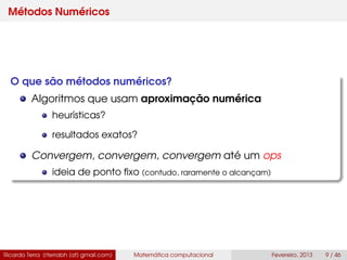 Métodos Numéricos
O que são métodos numéricos?
Algoritmos que usam aproximação numérica
heurísticas?
resultados exatos?
Convergem, convergem, convergem até um ops
ideia de ponto ﬁxo (contudo, raramente o alcançam)
Ricardo Terra (rterrabh [at] gmail.com) Matemática computacional Fevereiro, 2013 9 / 46
 