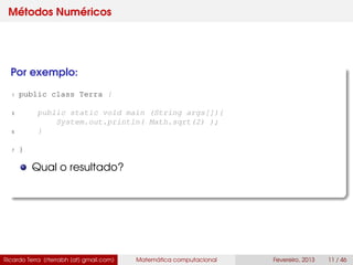 Métodos Numéricos
Por exemplo:
1 public class Terra {
3 public static void main (String args[]){
System.out.println( Math.sqrt(2) );
5 }
7 }
Qual o resultado?
Ricardo Terra (rterrabh [at] gmail.com) Matemática computacional Fevereiro, 2013 11 / 46
 