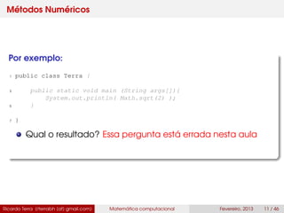 Métodos Numéricos
Por exemplo:
1 public class Terra {
3 public static void main (String args[]){
System.out.println( Math.sqrt(2) );
5 }
7 }
Qual o resultado? Essa pergunta está errada nesta aula
Ricardo Terra (rterrabh [at] gmail.com) Matemática computacional Fevereiro, 2013 11 / 46
 