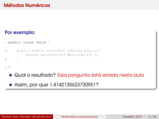 Métodos Numéricos
Por exemplo:
1 public class Terra {
3 public static void main (String args[]){
System.out.println( Math.sqrt(2) );
5 }
7 }
Qual o resultado? Essa pergunta está errada nesta aula
Assim, por que 1.4142135623730951?
Ricardo Terra (rterrabh [at] gmail.com) Matemática computacional Fevereiro, 2013 11 / 46
 