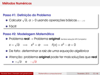 Métodos Numéricos
Passo #1: Deﬁnição do Problema
Calcular
√
a, a > 0 usando operações básicas (+ − /∗)
Fácil!
Passo #2: Modelagem Matemática
Problema real → Problema original (lembra redução NP-Completo)
x =
√
a =⇒ x2 = a =⇒ f(x) = x2 − a = 0
De fato: determinar a raiz de uma equação algébrica
Atenção: problema original pode ter mais soluções que real
+
√
a e −
√
a
Ricardo Terra (rterrabh [at] gmail.com) Matemática computacional Fevereiro, 2013 12 / 46
 