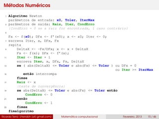 Métodos Numéricos
1 Algoritmo Newton
parâmetros de entrada: x0, Toler, IterMax
3 parâmetros de saída: Raiz, Iter, CondErro
{CondErro = 0 se a raiz for encontrada, 1 caso contrário}
5
Fx <- f(x0); DFx <- f’(x0); x <- x0; Iter <- 0;
7 escreva Iter, x, DFx, Fx
repita
9 DeltaX <- -Fx/DFx; x <- x + DeltaX
Fx <- f(x); DFx <- f’(x);
11 Iter <- Iter + 1
escreva Iter, x, DFx, Fx, DeltaX
13 se ( abs(DeltaX) <= Toler e abs(Fx) <= Toler ) ou DFx = 0
ou Iter >= IterMax
15 então interrompa
fimse
17 Raiz <- x
{teste de convergência}
19 se abs(DeltaX) <= Toler e abs(Fx) <= Toler então
CondErro <- 0
21 senão
CondErro <- 1
23 fimse
fimalgoritmo
Ricardo Terra (rterrabh [at] gmail.com) Matemática computacional Fevereiro, 2013 15 / 46
 