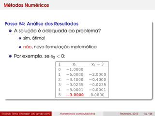 Métodos Numéricos
Passo #4: Análise dos Resultados
A solução é adequada ao problema?
sim, ótimo!
não, nova formulação matemática
Por exemplo, se x0 < 0:
i xi xi − 3
0 −1.0000
1 −5.0000 −2.0000
2 −3.4000 −0.4000
3 −3.0235 −0.0235
4 −3.0001 −0.0001
5 −3.0000 0.0000
Ricardo Terra (rterrabh [at] gmail.com) Matemática computacional Fevereiro, 2013 16 / 46
 