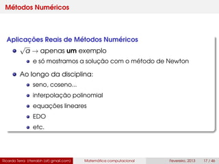 Métodos Numéricos
Aplicações Reais de Métodos Numéricos
√
a → apenas um exemplo
e só mostramos a solução com o método de Newton
Ao longo da disciplina:
seno, coseno...
interpolação polinomial
equações lineares
EDO
etc.
Ricardo Terra (rterrabh [at] gmail.com) Matemática computacional Fevereiro, 2013 17 / 46
 