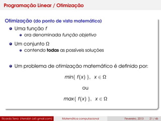 Programação Linear / Otimização
Otimização (do ponto de vista matemático)
Uma função f
ora denominada função objetivo
Um conjunto Ω
contendo todas as possíveis soluções
Um problema de otimização matemático é deﬁnido por:
min{ f(x) }, x ∈ Ω
ou
max{ f(x) }, x ∈ Ω
Ricardo Terra (rterrabh [at] gmail.com) Matemática computacional Fevereiro, 2013 21 / 46
 