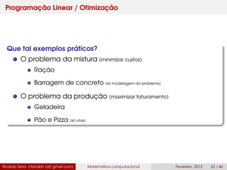 Programação Linear / Otimização
Que tal exemplos práticos?
O problema da mistura (minimizar custos)
Ração
Barragem de concreto (só modelagem do problema)
O problema da produção (maximizar faturamento)
Geladeira
Pão e Pizza (só citar)
Ricardo Terra (rterrabh [at] gmail.com) Matemática computacional Fevereiro, 2013 22 / 46
 