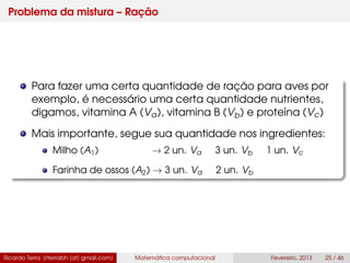 Problema da mistura – Ração
Para fazer uma certa quantidade de ração para aves por
exemplo, é necessário uma certa quantidade nutrientes,
digamos, vitamina A (Va), vitamina B (Vb) e proteína (Vc)
Mais importante, segue sua quantidade nos ingredientes:
Milho (A1) → 2 un. Va 3 un. Vb 1 un. Vc
Farinha de ossos (A2) → 3 un. Va 2 un. Vb
Ricardo Terra (rterrabh [at] gmail.com) Matemática computacional Fevereiro, 2013 25 / 46
 