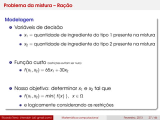 Problema da mistura – Ração
Modelagem
Variáveis de decisão
x1 = quantidade de ingrediente do tipo 1 presente na mistura
x2 = quantidade de ingrediente do tipo 2 presente na mistura
Função custo (restrições evitam ser nulo)
f(x1, x2) = 65x1 + 30x2
Nosso objetivo: determinar x1 e x2 tal que
f(x1, x2) = min{ f(x) }, x ∈ Ω
e logicamente considerando as restrições
Ricardo Terra (rterrabh [at] gmail.com) Matemática computacional Fevereiro, 2013 27 / 46
 