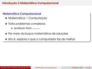 Introdução à Matemática Computacional
Matemática Computacional
Matemática ∩ Computação
Trata problemas complexos
qualquer área (qual não tem?)
Por meio da busca matemática de soluções
Isto é, explora o que o computador faz de melhor
Ricardo Terra (rterrabh [at] gmail.com) Matemática computacional Fevereiro, 2013 4 / 46
 