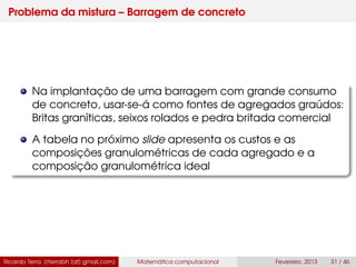 Problema da mistura – Barragem de concreto
Na implantação de uma barragem com grande consumo
de concreto, usar-se-á como fontes de agregados graúdos:
Britas graníticas, seixos rolados e pedra britada comercial
A tabela no próximo slide apresenta os custos e as
composições granulométricas de cada agregado e a
composição granulométrica ideal
Ricardo Terra (rterrabh [at] gmail.com) Matemática computacional Fevereiro, 2013 31 / 46
 