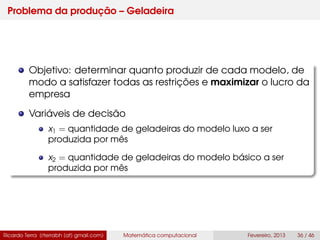Problema da produção – Geladeira
Objetivo: determinar quanto produzir de cada modelo, de
modo a satisfazer todas as restrições e maximizar o lucro da
empresa
Variáveis de decisão
x1 = quantidade de geladeiras do modelo luxo a ser
produzida por mês
x2 = quantidade de geladeiras do modelo básico a ser
produzida por mês
Ricardo Terra (rterrabh [at] gmail.com) Matemática computacional Fevereiro, 2013 36 / 46
 