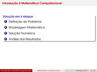 Introdução à Matemática Computacional
Solução em 4 etapas
1 Deﬁnição do Problema
2 Modelagem Matemática
3 Solução Numérica
4 Análise dos Resultados
Ricardo Terra (rterrabh [at] gmail.com) Matemática computacional Fevereiro, 2013 5 / 46
 