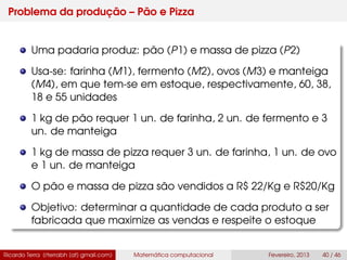 Problema da produção – Pão e Pizza
Uma padaria produz: pão (P1) e massa de pizza (P2)
Usa-se: farinha (M1), fermento (M2), ovos (M3) e manteiga
(M4), em que tem-se em estoque, respectivamente, 60, 38,
18 e 55 unidades
1 kg de pão requer 1 un. de farinha, 2 un. de fermento e 3
un. de manteiga
1 kg de massa de pizza requer 3 un. de farinha, 1 un. de ovo
e 1 un. de manteiga
O pão e massa de pizza são vendidos a R$ 22/Kg e R$20/Kg
Objetivo: determinar a quantidade de cada produto a ser
fabricada que maximize as vendas e respeite o estoque
Ricardo Terra (rterrabh [at] gmail.com) Matemática computacional Fevereiro, 2013 40 / 46
 