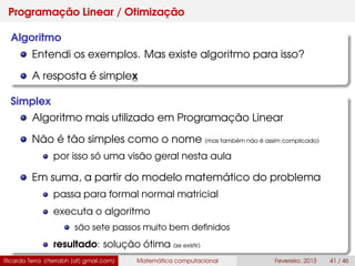 Programação Linear / Otimização
Algoritmo
Entendi os exemplos. Mas existe algoritmo para isso?
A resposta é simplex
Simplex
Algoritmo mais utilizado em Programação Linear
Não é tão simples como o nome (mas também não é assim complicado)
por isso só uma visão geral nesta aula
Em suma, a partir do modelo matemático do problema
passa para formal normal matricial
executa o algoritmo
são sete passos muito bem deﬁnidos
resultado: solução ótima (se existir)
Ricardo Terra (rterrabh [at] gmail.com) Matemática computacional Fevereiro, 2013 41 / 46
 