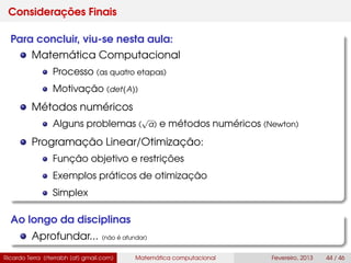 Considerações Finais
Para concluir, viu-se nesta aula:
Matemática Computacional
Processo (as quatro etapas)
Motivação (det(A))
Métodos numéricos
Alguns problemas (
√
a) e métodos numéricos (Newton)
Programação Linear/Otimização:
Função objetivo e restrições
Exemplos práticos de otimização
Simplex
Ao longo da disciplinas
Aprofundar... (não é afundar)
Ricardo Terra (rterrabh [at] gmail.com) Matemática computacional Fevereiro, 2013 44 / 46
 
