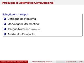 Introdução à Matemática Computacional
Solução em 4 etapas
1 Deﬁnição do Problema
2 Modelagem Matemática
3 Solução Numérica (algoritmos!!!)
4 Análise dos Resultados
Ricardo Terra (rterrabh [at] gmail.com) Matemática computacional Fevereiro, 2013 5 / 46
 