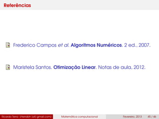 Referências
Frederico Campos et al. Algoritmos Numéricos. 2 ed., 2007.
Maristela Santos. Otimização Linear. Notas de aula, 2012.
Ricardo Terra (rterrabh [at] gmail.com) Matemática computacional Fevereiro, 2013 45 / 46
 