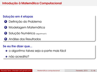 Introdução à Matemática Computacional
Solução em 4 etapas
1 Deﬁnição do Problema
2 Modelagem Matemática
3 Solução Numérica (algoritmos!!!)
4 Análise dos Resultados
Se eu lhe dizer que...
o algoritmo talvez seja a parte mais fácil
não acredita?
Ricardo Terra (rterrabh [at] gmail.com) Matemática computacional Fevereiro, 2013 5 / 46
 