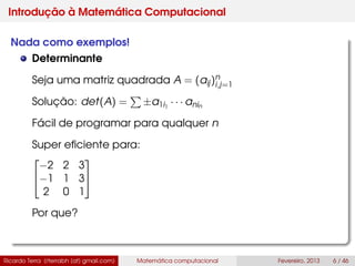 Introdução à Matemática Computacional
Nada como exemplos!
Determinante
Seja uma matriz quadrada A = (aij)n
i,j=1
Solução: det(A) = ±a1i1
· · · anin
Fácil de programar para qualquer n
Super eﬁciente para:


−2 2 3
−1 1 3
2 0 1


Por que?
Ricardo Terra (rterrabh [at] gmail.com) Matemática computacional Fevereiro, 2013 6 / 46
 