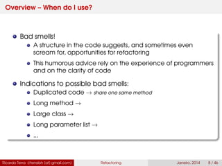 Overview – When do I use?
Bad smells!
A structure in the code suggests, and sometimes even
scream for, opportunities for refactoring
This humorous advice rely on the experience of programmers
and on the clarity of code
Indications to possible bad smells:
Duplicated code → share one same method
Long method →
Large class →
Long parameter list →
...
Ricardo Terra (rterrabh [at] gmail.com) Refactoring Janeiro, 2014 8 / 46
 