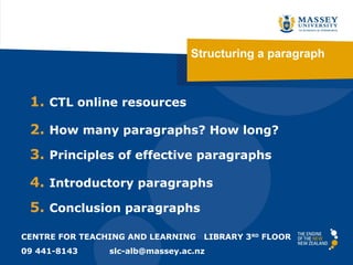 Structuring a paragraph



 1. CTL online resources

 2. How many paragraphs? How long?
 3. Principles of effective paragraphs

 4. Introductory paragraphs
 5. Conclusion paragraphs

CENTRE FOR TEACHING AND LEARNING   LIBRARY 3RD FLOOR
09 441-8143     slc-alb@massey.ac.nz
 