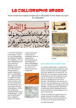 La calligraphie arabe
photo
coufique
coufique ornementale
r
rayhâni
« Je fais des traductions
et des copies. J' utilise
un style calligraphique
qui s'appelle al magrebi
ou le magréba .C'est un
style calligraphique qui
s'écrit surtout au
Magreb, il a été
développé à Kairouan
au 9e-10e siècle car
Kairouan était la
capitale culturelle du
pays. La calligraphie
est apparue pendant
la création de l'islam.
Au début ça servait à
copier le coran et puis
ça s'est transformé en
art à part entière. Il y a
une centaine de styles
calligraphiques. Je fais
des voyages pour
connaître d'autres styles
calligraphiques. L'outil
que l'on utilise pour
écrire s'appelle le
calame. On coupe le
calame d'une façon
en biais mais en
calligraphie latine on
coupait l'outil
horizontalement car
cela dépend de la
forme calligraphique
que l'on veut obtenir.
Le calame est un
bout de roseau tout
simplement.
s
Yasser Jeradi nous explique l'origine de la calligraphie et nous donne une leçon
de calligraphie.
' .Une recette d encre traditionnelle
La manière traditionnelle : on prend de la
laine de mouton de certaines partie du corps
et puis on la laisse dans une boîte pendant
une année .Quand on va la rouvrir elle est
sèche donc on va la broyer. On doit ajouter
du miel pour donner de la souplesse et que
cela ne se casse pas. Au fil du temps on
rajoute des produits pour faire fuir les
mouches. On mélange le tout ensuite on le
met sur le dos d'un chameau qui va faire une
caravane . Pendant trois ou quatre mois ça se
mélange, c'est presque parfait. Maintenant
on utilise plus d'encre industrielle mais on
essaie de choisir les moins polluantes. Il y a
aussi le facteur prix.
J'essaie de prendre des risques mais ce ne
sont pas toujours les meilleurs résultats .
Prendre des risques c'est très important en
art il faut avoir cet esprit de découverte.
Les CM1 Parmentier
 
