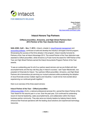 FOR IMMEDIATE RELEASE
Press Contact:
Peter Olson
Intacct
408-878-0951
polson@intacct.com
http://www.twitter.com/intacct_peter

Intacct Honors Top Partners
CliftonLarsonAllen, Armanino, and High Street Partners Earn
2013 Partner of the Year Awards from Intacct
SAN JOSE, Calif. – Nov. 7, 2013 – Intacct, a leader in cloud financial management and
accounting software, continues to build and develop the industry’s strongest channel program.
Showcasing the success of the firms already in the program, Intacct recently honored its
Partners of the Year at Intacct Advantage 2013. The overall Partner of the Year distinction was
awarded to CliftonLarsonAllen, while Armanino LLP took home the award for VAR Partner of the
Year and High Street Partners earned the Intacct Accountants Program Partner of the Year
awards.
“It was an outstanding year for all of our partner award winners and we are thrilled with their
accomplishments and the key role they play in Intacct’s success,” said Taylor Macdonald, vice
president of Channels for Intacct. “Our partners CliftonLarsonAllen, Armanino, and High Street
Partners did a tremendous job servicing our mutual customers while accelerating the adoption
of cloud financials across multiple regions and industries. I could not be more excited about
experiencing our continued growth together.”
Here is an overview of the three award winners:
Intacct Partner of the Year – CliftonLarsonAllen
CliftonLarsonAllen (CLA), a national professional services firm, earned the Intacct Partner of the
Year Award for the second year in a row. Over the past year, CLA continued its outstanding
record of channel leadership, sales accomplishments, and collaboration within the Intacct
business partner community. They also serve as industry leaders by helping Intacct clients
enhance their financial operations with the leading cloud solutions and experienced technology
resources.

– more –

 