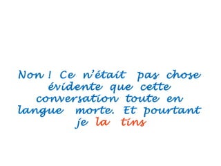 Non ! Ce n’était pas chose
évidente que cette
conversation toute en
langue morte. Et pourtant
je la tins
 