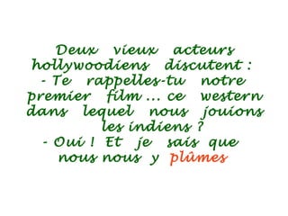 Deux vieux acteurs
hollywoodiens discutent :
- Te rappelles-tu notre
premier film ... ce western
dans lequel nous jouions
les indiens ?
- Oui ! Et je sais que
nous nous y plûmes
 