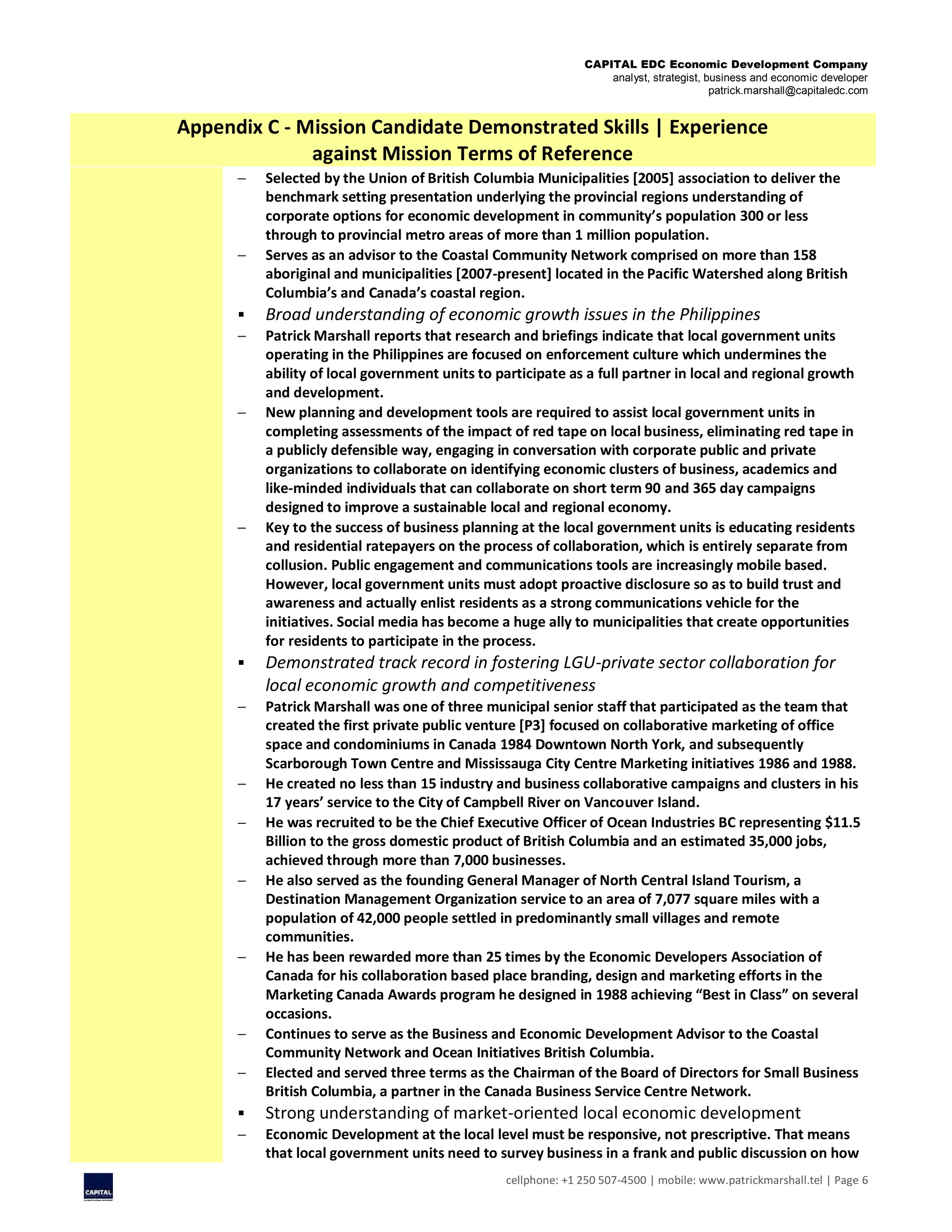 CAPITAL EDC Economic Development Company
analyst, strategist, business and economic developer
patrick.marshall@capitaledc.com
cellphone: +1 250 507-4500 | mobile: www.patrickmarshall.tel | Page 6
Appendix C - Mission Candidate Demonstrated Skills | Experience
against Mission Terms of Reference
 Selected by the Union of British Columbia Municipalities [2005] association to deliver the
benchmark setting presentation underlying the provincial regions understanding of
corporate options for economic development in community’s population 300 or less
through to provincial metro areas of more than 1 million population.
 Serves as an advisor to the Coastal Community Network comprised on more than 158
aboriginal and municipalities [2007-present] located in the Pacific Watershed along British
Columbia’s and Canada’s coastal region.
 Broad understanding of economic growth issues in the Philippines
 Patrick Marshall reports that research and briefings indicate that local government units
operating in the Philippines are focused on enforcement culture which undermines the
ability of local government units to participate as a full partner in local and regional growth
and development.
 New planning and development tools are required to assist local government units in
completing assessments of the impact of red tape on local business, eliminating red tape in
a publicly defensible way, engaging in conversation with corporate public and private
organizations to collaborate on identifying economic clusters of business, academics and
like-minded individuals that can collaborate on short term 90 and 365 day campaigns
designed to improve a sustainable local and regional economy.
 Key to the success of business planning at the local government units is educating residents
and residential ratepayers on the process of collaboration, which is entirely separate from
collusion. Public engagement and communications tools are increasingly mobile based.
However, local government units must adopt proactive disclosure so as to build trust and
awareness and actually enlist residents as a strong communications vehicle for the
initiatives. Social media has become a huge ally to municipalities that create opportunities
for residents to participate in the process.
 Demonstrated track record in fostering LGU-private sector collaboration for
local economic growth and competitiveness
 Patrick Marshall was one of three municipal senior staff that participated as the team that
created the first private public venture [P3] focused on collaborative marketing of office
space and condominiums in Canada 1984 Downtown North York, and subsequently
Scarborough Town Centre and Mississauga City Centre Marketing initiatives 1986 and 1988.
 He created no less than 15 industry and business collaborative campaigns and clusters in his
17 years’ service to the City of Campbell River on Vancouver Island.
 He was recruited to be the Chief Executive Officer of Ocean Industries BC representing $11.5
Billion to the gross domestic product of British Columbia and an estimated 35,000 jobs,
achieved through more than 7,000 businesses.
 He also served as the founding General Manager of North Central Island Tourism, a
Destination Management Organization service to an area of 7,077 square miles with a
population of 42,000 people settled in predominantly small villages and remote
communities.
 He has been rewarded more than 25 times by the Economic Developers Association of
Canada for his collaboration based place branding, design and marketing efforts in the
Marketing Canada Awards program he designed in 1988 achieving “Best in Class” on several
occasions.
 Continues to serve as the Business and Economic Development Advisor to the Coastal
Community Network and Ocean Initiatives British Columbia.
 Elected and served three terms as the Chairman of the Board of Directors for Small Business
British Columbia, a partner in the Canada Business Service Centre Network.
 Strong understanding of market-oriented local economic development
 Economic Development at the local level must be responsive, not prescriptive. That means
that local government units need to survey business in a frank and public discussion on how
 