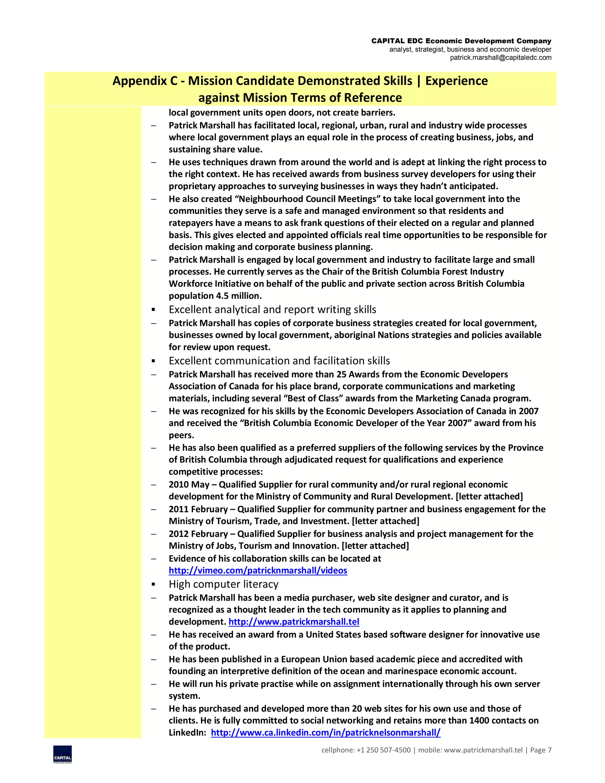 CAPITAL EDC Economic Development Company
analyst, strategist, business and economic developer
patrick.marshall@capitaledc.com
cellphone: +1 250 507-4500 | mobile: www.patrickmarshall.tel | Page 7
Appendix C - Mission Candidate Demonstrated Skills | Experience
against Mission Terms of Reference
local government units open doors, not create barriers.
 Patrick Marshall has facilitated local, regional, urban, rural and industry wide processes
where local government plays an equal role in the process of creating business, jobs, and
sustaining share value.
 He uses techniques drawn from around the world and is adept at linking the right process to
the right context. He has received awards from business survey developers for using their
proprietary approaches to surveying businesses in ways they hadn’t anticipated.
 He also created “Neighbourhood Council Meetings” to take local government into the
communities they serve is a safe and managed environment so that residents and
ratepayers have a means to ask frank questions of their elected on a regular and planned
basis. This gives elected and appointed officials real time opportunities to be responsible for
decision making and corporate business planning.
 Patrick Marshall is engaged by local government and industry to facilitate large and small
processes. He currently serves as the Chair of the British Columbia Forest Industry
Workforce Initiative on behalf of the public and private section across British Columbia
population 4.5 million.
 Excellent analytical and report writing skills
 Patrick Marshall has copies of corporate business strategies created for local government,
businesses owned by local government, aboriginal Nations strategies and policies available
for review upon request.
 Excellent communication and facilitation skills
 Patrick Marshall has received more than 25 Awards from the Economic Developers
Association of Canada for his place brand, corporate communications and marketing
materials, including several “Best of Class” awards from the Marketing Canada program.
 He was recognized for his skills by the Economic Developers Association of Canada in 2007
and received the “British Columbia Economic Developer of the Year 2007” award from his
peers.
 He has also been qualified as a preferred suppliers of the following services by the Province
of British Columbia through adjudicated request for qualifications and experience
competitive processes:
 2010 May – Qualified Supplier for rural community and/or rural regional economic
development for the Ministry of Community and Rural Development. [letter attached]
 2011 February – Qualified Supplier for community partner and business engagement for the
Ministry of Tourism, Trade, and Investment. [letter attached]
 2012 February – Qualified Supplier for business analysis and project management for the
Ministry of Jobs, Tourism and Innovation. [letter attached]
 Evidence of his collaboration skills can be located at
http://vimeo.com/patricknmarshall/videos
 High computer literacy
 Patrick Marshall has been a media purchaser, web site designer and curator, and is
recognized as a thought leader in the tech community as it applies to planning and
development. http://www.patrickmarshall.tel
 He has received an award from a United States based software designer for innovative use
of the product.
 He has been published in a European Union based academic piece and accredited with
founding an interpretive definition of the ocean and marinespace economic account.
 He will run his private practise while on assignment internationally through his own server
system.
 He has purchased and developed more than 20 web sites for his own use and those of
clients. He is fully committed to social networking and retains more than 1400 contacts on
LinkedIn: http://www.ca.linkedin.com/in/patricknelsonmarshall/
 