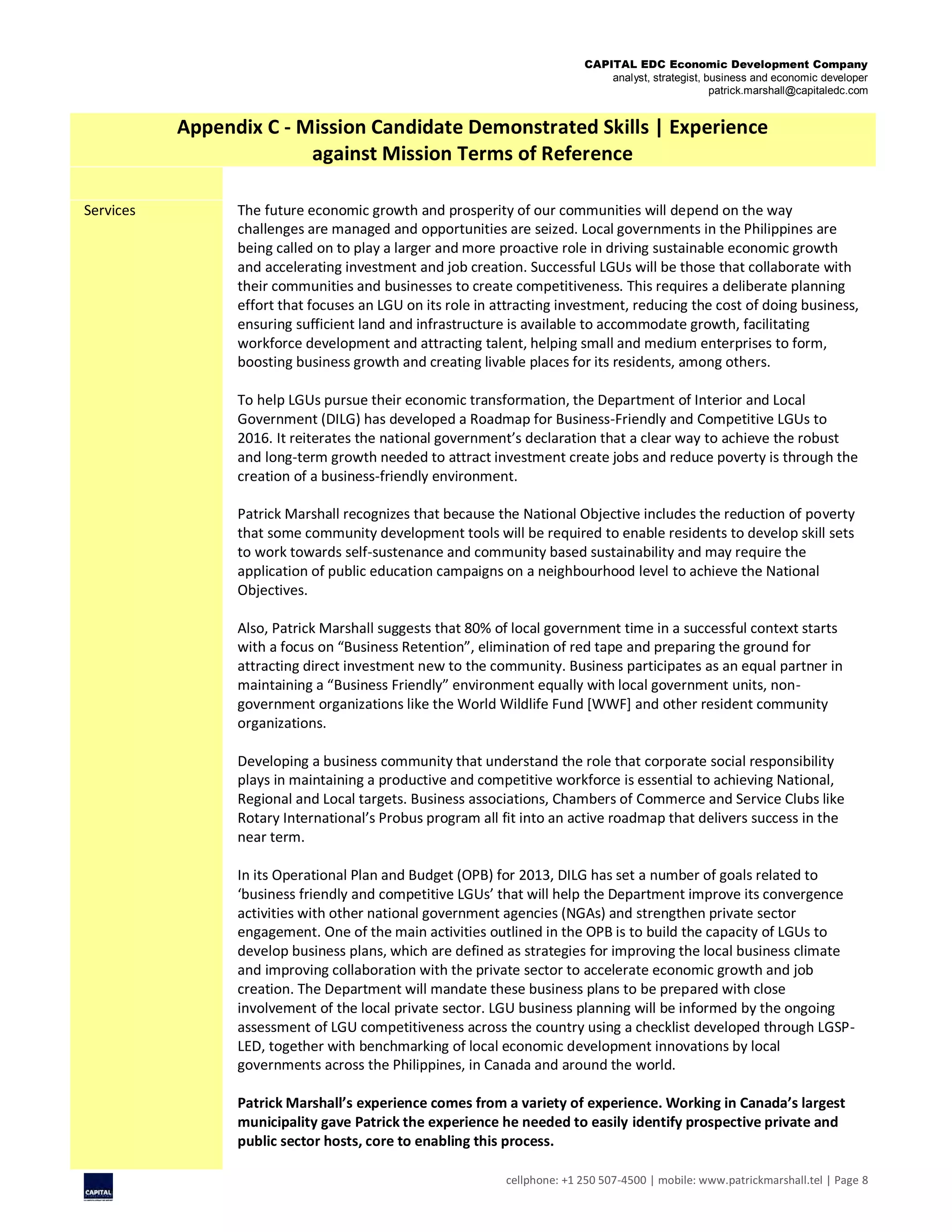 CAPITAL EDC Economic Development Company
analyst, strategist, business and economic developer
patrick.marshall@capitaledc.com
cellphone: +1 250 507-4500 | mobile: www.patrickmarshall.tel | Page 8
Appendix C - Mission Candidate Demonstrated Skills | Experience
against Mission Terms of Reference
Services The future economic growth and prosperity of our communities will depend on the way
challenges are managed and opportunities are seized. Local governments in the Philippines are
being called on to play a larger and more proactive role in driving sustainable economic growth
and accelerating investment and job creation. Successful LGUs will be those that collaborate with
their communities and businesses to create competitiveness. This requires a deliberate planning
effort that focuses an LGU on its role in attracting investment, reducing the cost of doing business,
ensuring sufficient land and infrastructure is available to accommodate growth, facilitating
workforce development and attracting talent, helping small and medium enterprises to form,
boosting business growth and creating livable places for its residents, among others.
To help LGUs pursue their economic transformation, the Department of Interior and Local
Government (DILG) has developed a Roadmap for Business-Friendly and Competitive LGUs to
2016. It reiterates the national government’s declaration that a clear way to achieve the robust
and long-term growth needed to attract investment create jobs and reduce poverty is through the
creation of a business-friendly environment.
Patrick Marshall recognizes that because the National Objective includes the reduction of poverty
that some community development tools will be required to enable residents to develop skill sets
to work towards self-sustenance and community based sustainability and may require the
application of public education campaigns on a neighbourhood level to achieve the National
Objectives.
Also, Patrick Marshall suggests that 80% of local government time in a successful context starts
with a focus on “Business Retention”, elimination of red tape and preparing the ground for
attracting direct investment new to the community. Business participates as an equal partner in
maintaining a “Business Friendly” environment equally with local government units, non-
government organizations like the World Wildlife Fund [WWF] and other resident community
organizations.
Developing a business community that understand the role that corporate social responsibility
plays in maintaining a productive and competitive workforce is essential to achieving National,
Regional and Local targets. Business associations, Chambers of Commerce and Service Clubs like
Rotary International’s Probus program all fit into an active roadmap that delivers success in the
near term.
In its Operational Plan and Budget (OPB) for 2013, DILG has set a number of goals related to
‘business friendly and competitive LGUs’ that will help the Department improve its convergence
activities with other national government agencies (NGAs) and strengthen private sector
engagement. One of the main activities outlined in the OPB is to build the capacity of LGUs to
develop business plans, which are defined as strategies for improving the local business climate
and improving collaboration with the private sector to accelerate economic growth and job
creation. The Department will mandate these business plans to be prepared with close
involvement of the local private sector. LGU business planning will be informed by the ongoing
assessment of LGU competitiveness across the country using a checklist developed through LGSP-
LED, together with benchmarking of local economic development innovations by local
governments across the Philippines, in Canada and around the world.
Patrick Marshall’s experience comes from a variety of experience. Working in Canada’s largest
municipality gave Patrick the experience he needed to easily identify prospective private and
public sector hosts, core to enabling this process.
 