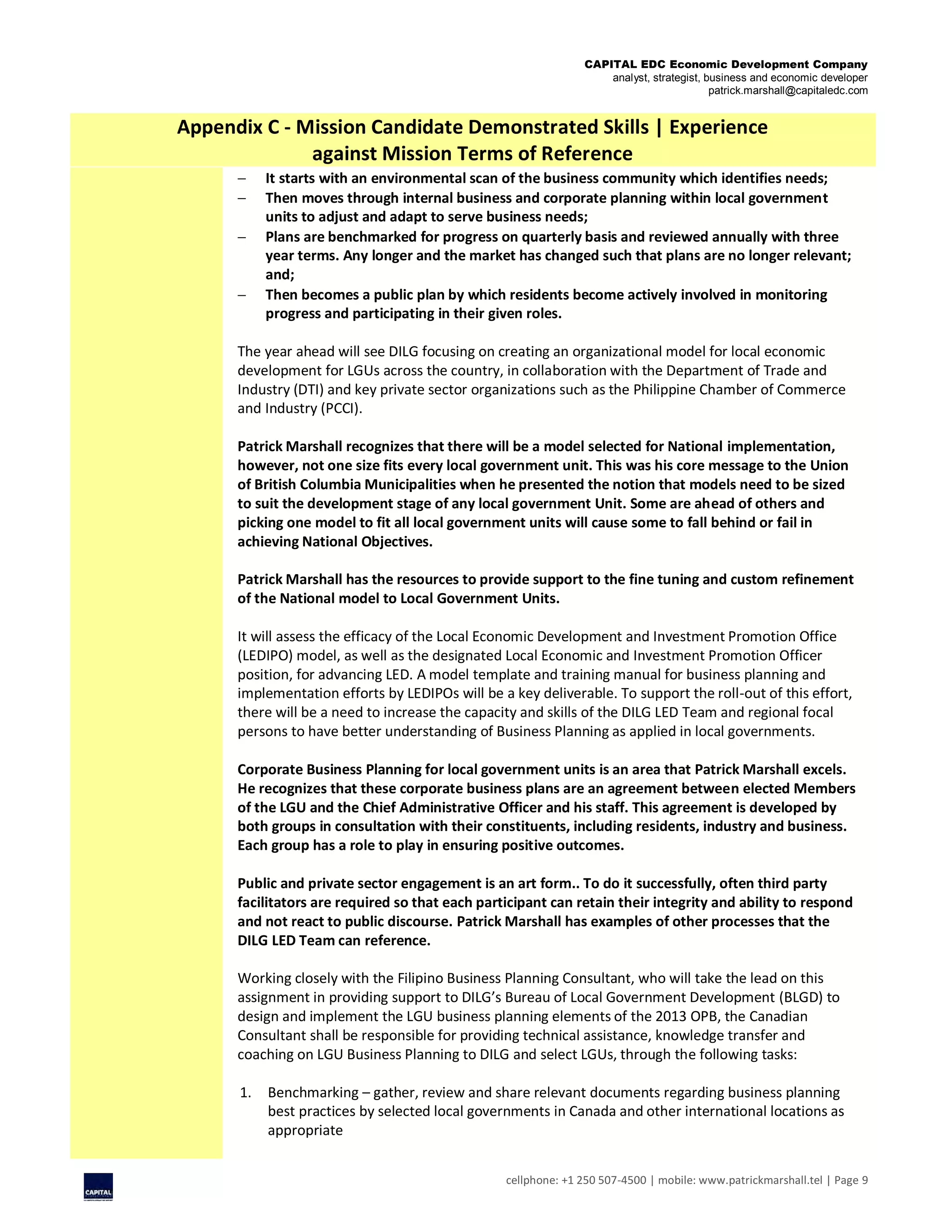 CAPITAL EDC Economic Development Company
analyst, strategist, business and economic developer
patrick.marshall@capitaledc.com
cellphone: +1 250 507-4500 | mobile: www.patrickmarshall.tel | Page 9
Appendix C - Mission Candidate Demonstrated Skills | Experience
against Mission Terms of Reference
 It starts with an environmental scan of the business community which identifies needs;
 Then moves through internal business and corporate planning within local government
units to adjust and adapt to serve business needs;
 Plans are benchmarked for progress on quarterly basis and reviewed annually with three
year terms. Any longer and the market has changed such that plans are no longer relevant;
and;
 Then becomes a public plan by which residents become actively involved in monitoring
progress and participating in their given roles.
The year ahead will see DILG focusing on creating an organizational model for local economic
development for LGUs across the country, in collaboration with the Department of Trade and
Industry (DTI) and key private sector organizations such as the Philippine Chamber of Commerce
and Industry (PCCI).
Patrick Marshall recognizes that there will be a model selected for National implementation,
however, not one size fits every local government unit. This was his core message to the Union
of British Columbia Municipalities when he presented the notion that models need to be sized
to suit the development stage of any local government Unit. Some are ahead of others and
picking one model to fit all local government units will cause some to fall behind or fail in
achieving National Objectives.
Patrick Marshall has the resources to provide support to the fine tuning and custom refinement
of the National model to Local Government Units.
It will assess the efficacy of the Local Economic Development and Investment Promotion Office
(LEDIPO) model, as well as the designated Local Economic and Investment Promotion Officer
position, for advancing LED. A model template and training manual for business planning and
implementation efforts by LEDIPOs will be a key deliverable. To support the roll-out of this effort,
there will be a need to increase the capacity and skills of the DILG LED Team and regional focal
persons to have better understanding of Business Planning as applied in local governments.
Corporate Business Planning for local government units is an area that Patrick Marshall excels.
He recognizes that these corporate business plans are an agreement between elected Members
of the LGU and the Chief Administrative Officer and his staff. This agreement is developed by
both groups in consultation with their constituents, including residents, industry and business.
Each group has a role to play in ensuring positive outcomes.
Public and private sector engagement is an art form.. To do it successfully, often third party
facilitators are required so that each participant can retain their integrity and ability to respond
and not react to public discourse. Patrick Marshall has examples of other processes that the
DILG LED Team can reference.
Working closely with the Filipino Business Planning Consultant, who will take the lead on this
assignment in providing support to DILG’s Bureau of Local Government Development (BLGD) to
design and implement the LGU business planning elements of the 2013 OPB, the Canadian
Consultant shall be responsible for providing technical assistance, knowledge transfer and
coaching on LGU Business Planning to DILG and select LGUs, through the following tasks:
1. Benchmarking – gather, review and share relevant documents regarding business planning
best practices by selected local governments in Canada and other international locations as
appropriate
 