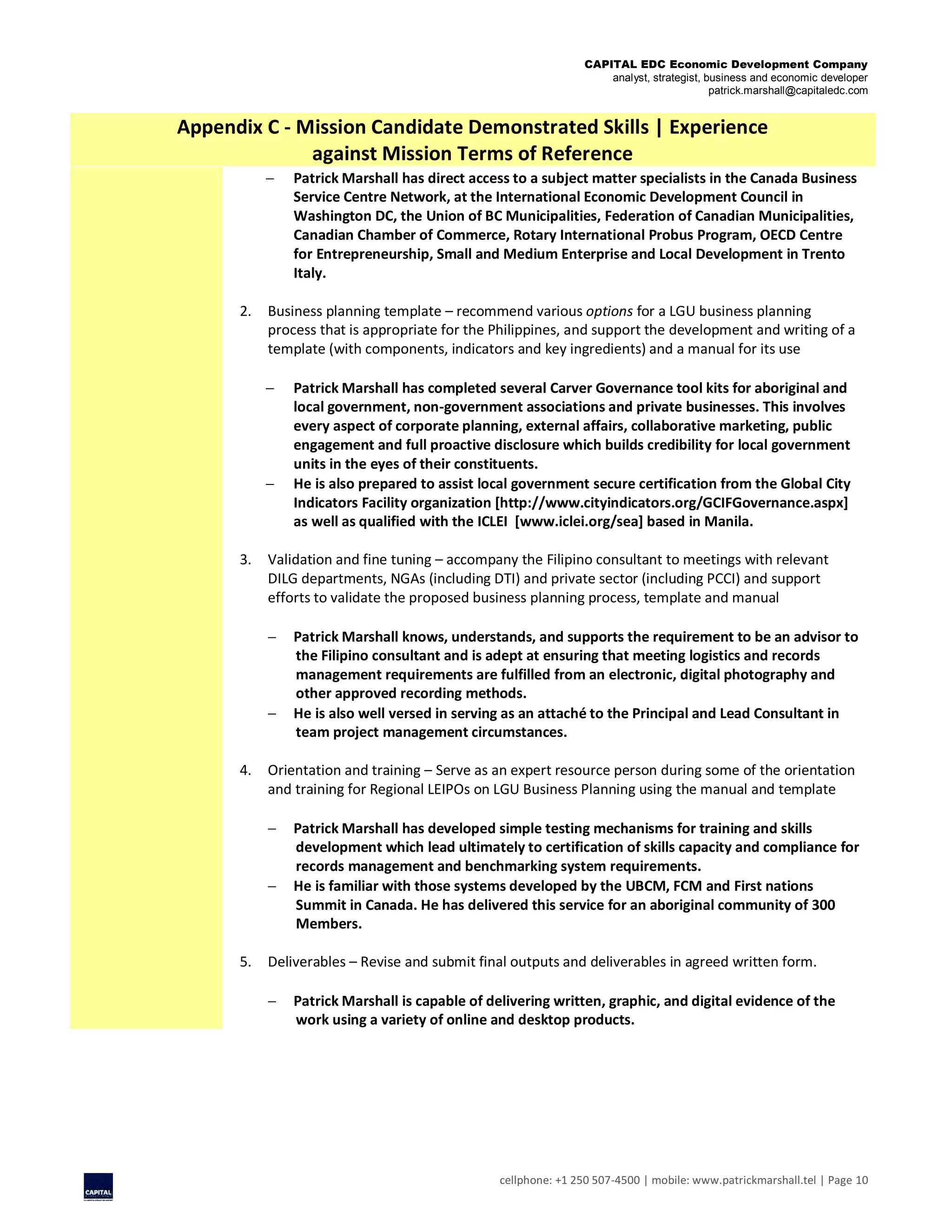 CAPITAL EDC Economic Development Company
analyst, strategist, business and economic developer
patrick.marshall@capitaledc.com
cellphone: +1 250 507-4500 | mobile: www.patrickmarshall.tel | Page 10
Appendix C - Mission Candidate Demonstrated Skills | Experience
against Mission Terms of Reference
 Patrick Marshall has direct access to a subject matter specialists in the Canada Business
Service Centre Network, at the International Economic Development Council in
Washington DC, the Union of BC Municipalities, Federation of Canadian Municipalities,
Canadian Chamber of Commerce, Rotary International Probus Program, OECD Centre
for Entrepreneurship, Small and Medium Enterprise and Local Development in Trento
Italy.
2. Business planning template – recommend various options for a LGU business planning
process that is appropriate for the Philippines, and support the development and writing of a
template (with components, indicators and key ingredients) and a manual for its use
 Patrick Marshall has completed several Carver Governance tool kits for aboriginal and
local government, non-government associations and private businesses. This involves
every aspect of corporate planning, external affairs, collaborative marketing, public
engagement and full proactive disclosure which builds credibility for local government
units in the eyes of their constituents.
 He is also prepared to assist local government secure certification from the Global City
Indicators Facility organization [http://www.cityindicators.org/GCIFGovernance.aspx]
as well as qualified with the ICLEI [www.iclei.org/sea] based in Manila.
3. Validation and fine tuning – accompany the Filipino consultant to meetings with relevant
DILG departments, NGAs (including DTI) and private sector (including PCCI) and support
efforts to validate the proposed business planning process, template and manual
 Patrick Marshall knows, understands, and supports the requirement to be an advisor to
the Filipino consultant and is adept at ensuring that meeting logistics and records
management requirements are fulfilled from an electronic, digital photography and
other approved recording methods.
 He is also well versed in serving as an attaché to the Principal and Lead Consultant in
team project management circumstances.
4. Orientation and training – Serve as an expert resource person during some of the orientation
and training for Regional LEIPOs on LGU Business Planning using the manual and template
 Patrick Marshall has developed simple testing mechanisms for training and skills
development which lead ultimately to certification of skills capacity and compliance for
records management and benchmarking system requirements.
 He is familiar with those systems developed by the UBCM, FCM and First nations
Summit in Canada. He has delivered this service for an aboriginal community of 300
Members.
5. Deliverables – Revise and submit final outputs and deliverables in agreed written form.
 Patrick Marshall is capable of delivering written, graphic, and digital evidence of the
work using a variety of online and desktop products.
 