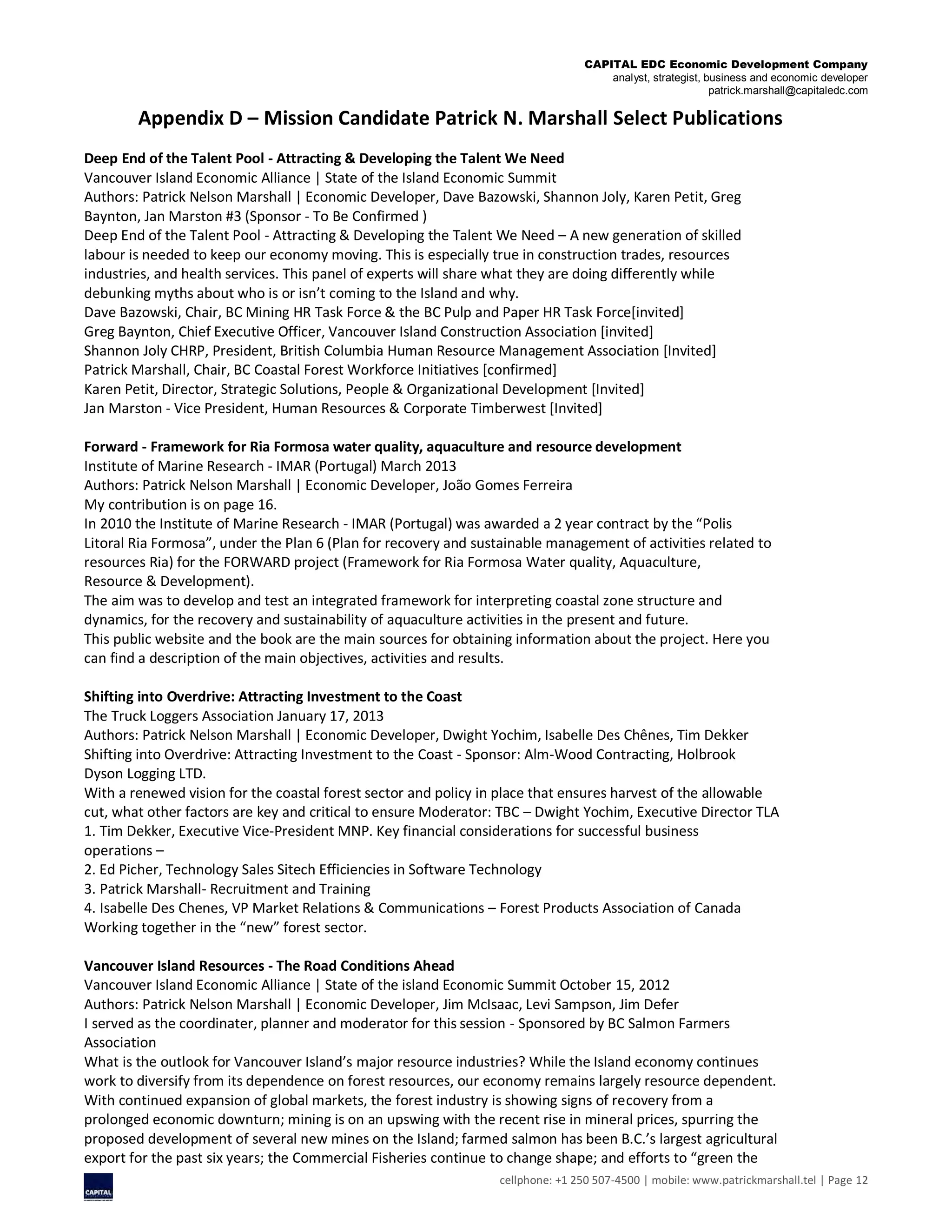 CAPITAL EDC Economic Development Company
analyst, strategist, business and economic developer
patrick.marshall@capitaledc.com
cellphone: +1 250 507-4500 | mobile: www.patrickmarshall.tel | Page 12
Appendix D – Mission Candidate Patrick N. Marshall Select Publications
Deep End of the Talent Pool - Attracting & Developing the Talent We Need
Vancouver Island Economic Alliance | State of the Island Economic Summit
Authors: Patrick Nelson Marshall | Economic Developer, Dave Bazowski, Shannon Joly, Karen Petit, Greg
Baynton, Jan Marston #3 (Sponsor - To Be Confirmed )
Deep End of the Talent Pool - Attracting & Developing the Talent We Need – A new generation of skilled
labour is needed to keep our economy moving. This is especially true in construction trades, resources
industries, and health services. This panel of experts will share what they are doing differently while
debunking myths about who is or isn’t coming to the Island and why.
Dave Bazowski, Chair, BC Mining HR Task Force & the BC Pulp and Paper HR Task Force[invited]
Greg Baynton, Chief Executive Officer, Vancouver Island Construction Association [invited]
Shannon Joly CHRP, President, British Columbia Human Resource Management Association [Invited]
Patrick Marshall, Chair, BC Coastal Forest Workforce Initiatives [confirmed]
Karen Petit, Director, Strategic Solutions, People & Organizational Development [Invited]
Jan Marston - Vice President, Human Resources & Corporate Timberwest [Invited]
Forward - Framework for Ria Formosa water quality, aquaculture and resource development
Institute of Marine Research - IMAR (Portugal) March 2013
Authors: Patrick Nelson Marshall | Economic Developer, João Gomes Ferreira
My contribution is on page 16.
In 2010 the Institute of Marine Research - IMAR (Portugal) was awarded a 2 year contract by the “Polis
Litoral Ria Formosa”, under the Plan 6 (Plan for recovery and sustainable management of activities related to
resources Ria) for the FORWARD project (Framework for Ria Formosa Water quality, Aquaculture,
Resource & Development).
The aim was to develop and test an integrated framework for interpreting coastal zone structure and
dynamics, for the recovery and sustainability of aquaculture activities in the present and future.
This public website and the book are the main sources for obtaining information about the project. Here you
can find a description of the main objectives, activities and results.
Shifting into Overdrive: Attracting Investment to the Coast
The Truck Loggers Association January 17, 2013
Authors: Patrick Nelson Marshall | Economic Developer, Dwight Yochim, Isabelle Des Chênes, Tim Dekker
Shifting into Overdrive: Attracting Investment to the Coast - Sponsor: Alm-Wood Contracting, Holbrook
Dyson Logging LTD.
With a renewed vision for the coastal forest sector and policy in place that ensures harvest of the allowable
cut, what other factors are key and critical to ensure Moderator: TBC – Dwight Yochim, Executive Director TLA
1. Tim Dekker, Executive Vice-President MNP. Key financial considerations for successful business
operations –
2. Ed Picher, Technology Sales Sitech Efficiencies in Software Technology
3. Patrick Marshall- Recruitment and Training
4. Isabelle Des Chenes, VP Market Relations & Communications – Forest Products Association of Canada
Working together in the “new” forest sector.
Vancouver Island Resources - The Road Conditions Ahead
Vancouver Island Economic Alliance | State of the island Economic Summit October 15, 2012
Authors: Patrick Nelson Marshall | Economic Developer, Jim McIsaac, Levi Sampson, Jim Defer
I served as the coordinater, planner and moderator for this session - Sponsored by BC Salmon Farmers
Association
What is the outlook for Vancouver Island’s major resource industries? While the Island economy continues
work to diversify from its dependence on forest resources, our economy remains largely resource dependent.
With continued expansion of global markets, the forest industry is showing signs of recovery from a
prolonged economic downturn; mining is on an upswing with the recent rise in mineral prices, spurring the
proposed development of several new mines on the Island; farmed salmon has been B.C.’s largest agricultural
export for the past six years; the Commercial Fisheries continue to change shape; and efforts to “green the
 