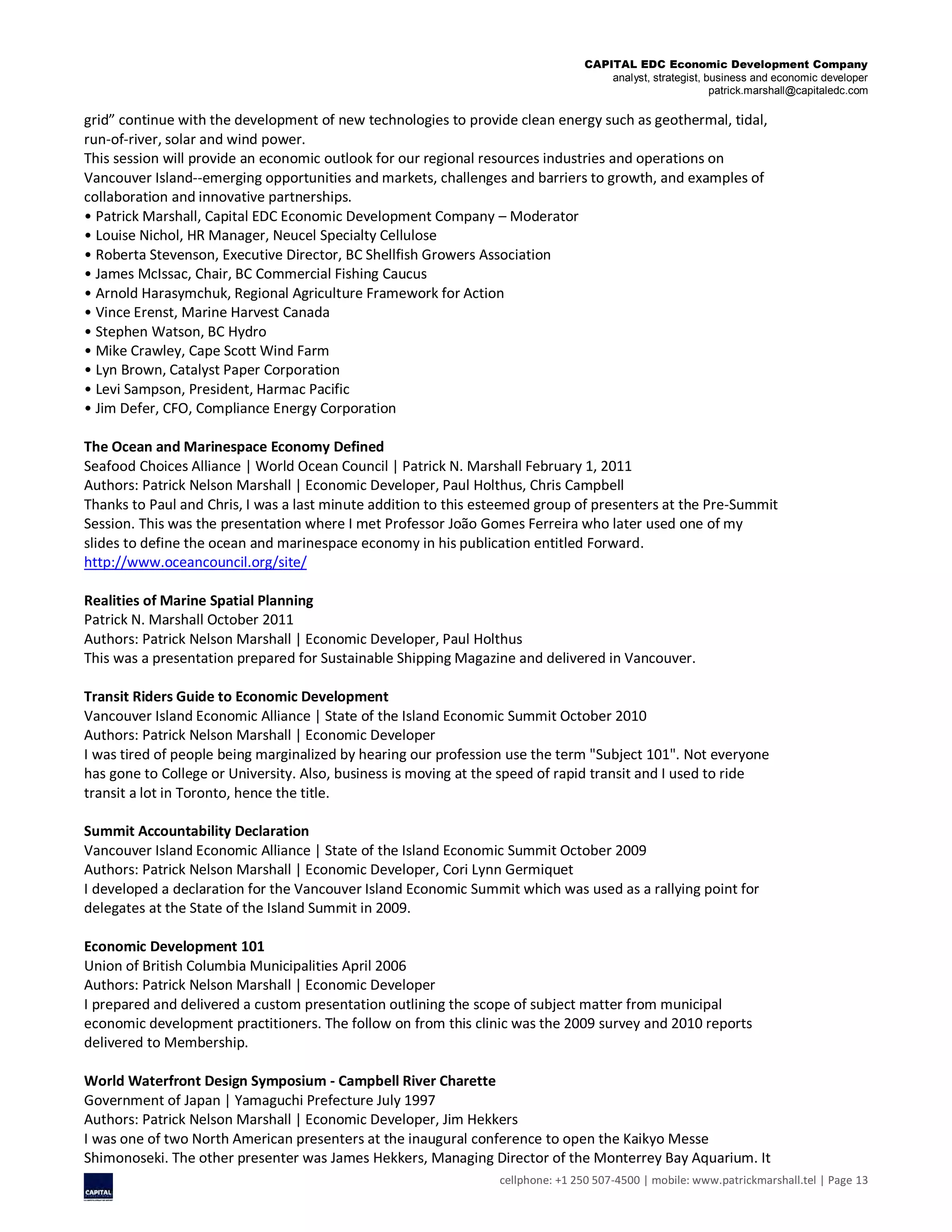 CAPITAL EDC Economic Development Company
analyst, strategist, business and economic developer
patrick.marshall@capitaledc.com
cellphone: +1 250 507-4500 | mobile: www.patrickmarshall.tel | Page 13
grid” continue with the development of new technologies to provide clean energy such as geothermal, tidal,
run-of-river, solar and wind power.
This session will provide an economic outlook for our regional resources industries and operations on
Vancouver Island--emerging opportunities and markets, challenges and barriers to growth, and examples of
collaboration and innovative partnerships.
• Patrick Marshall, Capital EDC Economic Development Company – Moderator
• Louise Nichol, HR Manager, Neucel Specialty Cellulose
• Roberta Stevenson, Executive Director, BC Shellfish Growers Association
• James McIssac, Chair, BC Commercial Fishing Caucus
• Arnold Harasymchuk, Regional Agriculture Framework for Action
• Vince Erenst, Marine Harvest Canada
• Stephen Watson, BC Hydro
• Mike Crawley, Cape Scott Wind Farm
• Lyn Brown, Catalyst Paper Corporation
• Levi Sampson, President, Harmac Pacific
• Jim Defer, CFO, Compliance Energy Corporation
The Ocean and Marinespace Economy Defined
Seafood Choices Alliance | World Ocean Council | Patrick N. Marshall February 1, 2011
Authors: Patrick Nelson Marshall | Economic Developer, Paul Holthus, Chris Campbell
Thanks to Paul and Chris, I was a last minute addition to this esteemed group of presenters at the Pre-Summit
Session. This was the presentation where I met Professor João Gomes Ferreira who later used one of my
slides to define the ocean and marinespace economy in his publication entitled Forward.
http://www.oceancouncil.org/site/
Realities of Marine Spatial Planning
Patrick N. Marshall October 2011
Authors: Patrick Nelson Marshall | Economic Developer, Paul Holthus
This was a presentation prepared for Sustainable Shipping Magazine and delivered in Vancouver.
Transit Riders Guide to Economic Development
Vancouver Island Economic Alliance | State of the Island Economic Summit October 2010
Authors: Patrick Nelson Marshall | Economic Developer
I was tired of people being marginalized by hearing our profession use the term "Subject 101". Not everyone
has gone to College or University. Also, business is moving at the speed of rapid transit and I used to ride
transit a lot in Toronto, hence the title.
Summit Accountability Declaration
Vancouver Island Economic Alliance | State of the Island Economic Summit October 2009
Authors: Patrick Nelson Marshall | Economic Developer, Cori Lynn Germiquet
I developed a declaration for the Vancouver Island Economic Summit which was used as a rallying point for
delegates at the State of the Island Summit in 2009.
Economic Development 101
Union of British Columbia Municipalities April 2006
Authors: Patrick Nelson Marshall | Economic Developer
I prepared and delivered a custom presentation outlining the scope of subject matter from municipal
economic development practitioners. The follow on from this clinic was the 2009 survey and 2010 reports
delivered to Membership.
World Waterfront Design Symposium - Campbell River Charette
Government of Japan | Yamaguchi Prefecture July 1997
Authors: Patrick Nelson Marshall | Economic Developer, Jim Hekkers
I was one of two North American presenters at the inaugural conference to open the Kaikyo Messe
Shimonoseki. The other presenter was James Hekkers, Managing Director of the Monterrey Bay Aquarium. It
 
