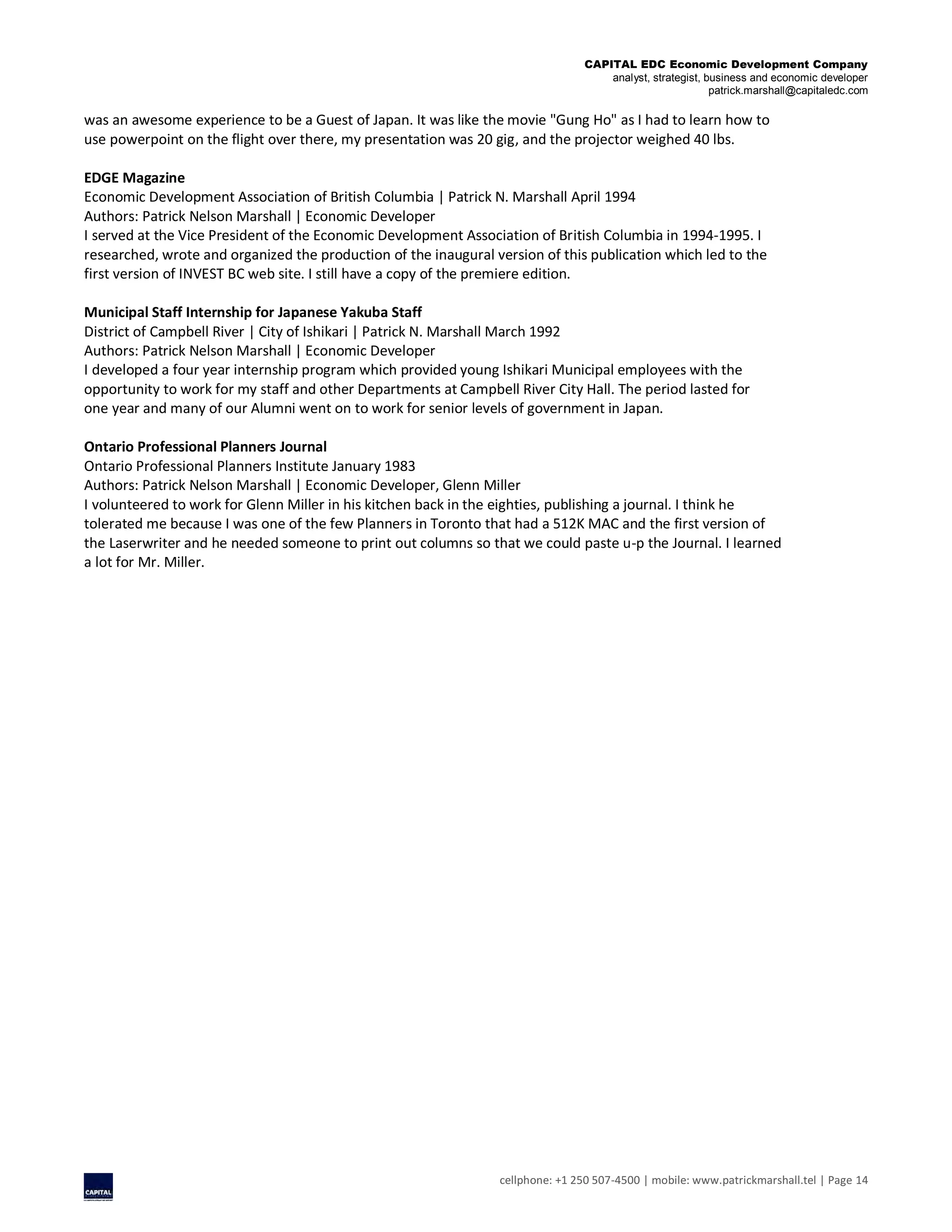 CAPITAL EDC Economic Development Company
analyst, strategist, business and economic developer
patrick.marshall@capitaledc.com
cellphone: +1 250 507-4500 | mobile: www.patrickmarshall.tel | Page 14
was an awesome experience to be a Guest of Japan. It was like the movie "Gung Ho" as I had to learn how to
use powerpoint on the flight over there, my presentation was 20 gig, and the projector weighed 40 lbs.
EDGE Magazine
Economic Development Association of British Columbia | Patrick N. Marshall April 1994
Authors: Patrick Nelson Marshall | Economic Developer
I served at the Vice President of the Economic Development Association of British Columbia in 1994-1995. I
researched, wrote and organized the production of the inaugural version of this publication which led to the
first version of INVEST BC web site. I still have a copy of the premiere edition.
Municipal Staff Internship for Japanese Yakuba Staff
District of Campbell River | City of Ishikari | Patrick N. Marshall March 1992
Authors: Patrick Nelson Marshall | Economic Developer
I developed a four year internship program which provided young Ishikari Municipal employees with the
opportunity to work for my staff and other Departments at Campbell River City Hall. The period lasted for
one year and many of our Alumni went on to work for senior levels of government in Japan.
Ontario Professional Planners Journal
Ontario Professional Planners Institute January 1983
Authors: Patrick Nelson Marshall | Economic Developer, Glenn Miller
I volunteered to work for Glenn Miller in his kitchen back in the eighties, publishing a journal. I think he
tolerated me because I was one of the few Planners in Toronto that had a 512K MAC and the first version of
the Laserwriter and he needed someone to print out columns so that we could paste u-p the Journal. I learned
a lot for Mr. Miller.
 