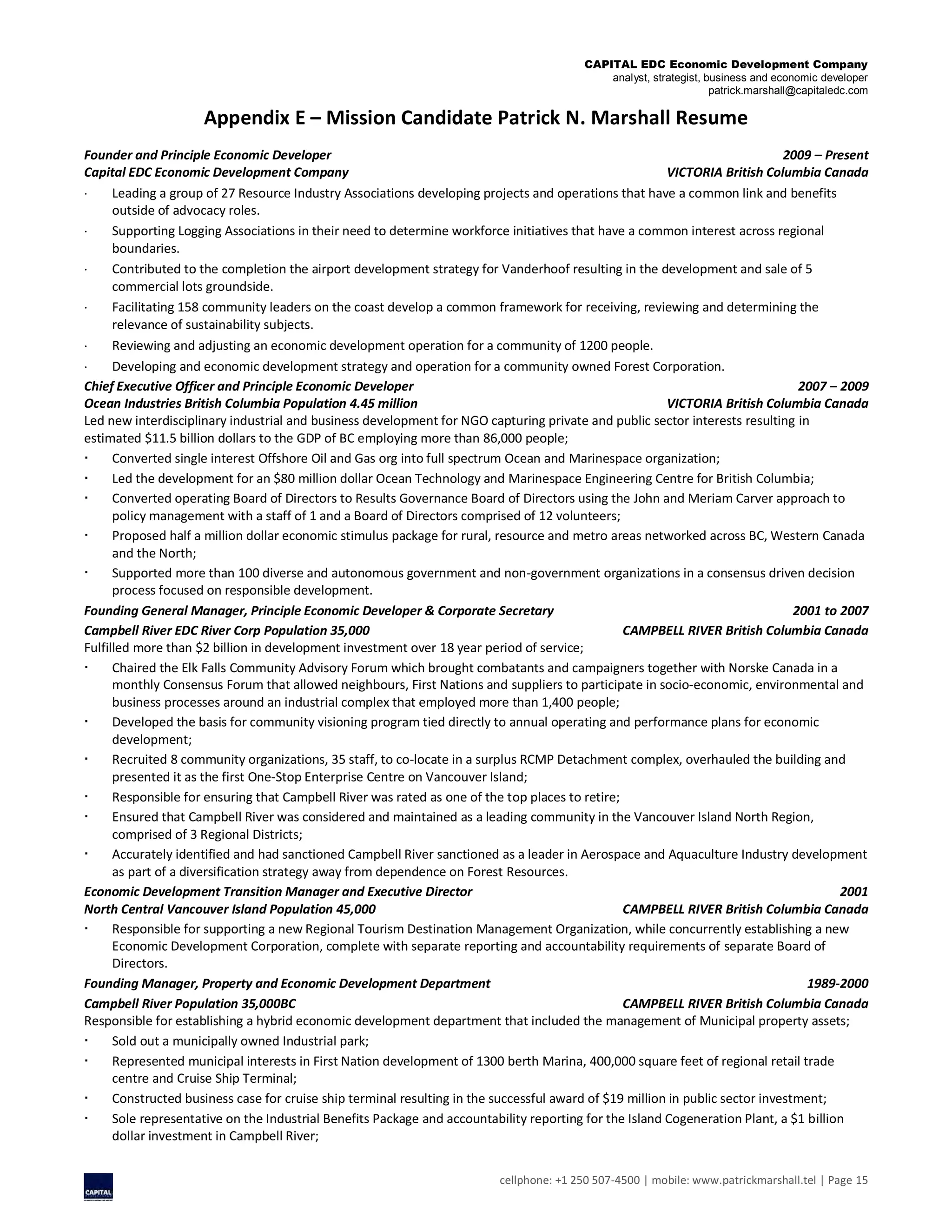 CAPITAL EDC Economic Development Company
analyst, strategist, business and economic developer
patrick.marshall@capitaledc.com
cellphone: +1 250 507-4500 | mobile: www.patrickmarshall.tel | Page 15
Appendix E – Mission Candidate Patrick N. Marshall Resume
Founder and Principle Economic Developer 2009 – Present
Capital EDC Economic Development Company VICTORIA British Columbia Canada
 Leading a group of 27 Resource Industry Associations developing projects and operations that have a common link and benefits
outside of advocacy roles.
 Supporting Logging Associations in their need to determine workforce initiatives that have a common interest across regional
boundaries.
 Contributed to the completion the airport development strategy for Vanderhoof resulting in the development and sale of 5
commercial lots groundside.
 Facilitating 158 community leaders on the coast develop a common framework for receiving, reviewing and determining the
relevance of sustainability subjects.
 Reviewing and adjusting an economic development operation for a community of 1200 people.
 Developing and economic development strategy and operation for a community owned Forest Corporation.
Chief Executive Officer and Principle Economic Developer 2007 – 2009
Ocean Industries British Columbia Population 4.45 million VICTORIA British Columbia Canada
Led new interdisciplinary industrial and business development for NGO capturing private and public sector interests resulting in
estimated $11.5 billion dollars to the GDP of BC employing more than 86,000 people;
 Converted single interest Offshore Oil and Gas org into full spectrum Ocean and Marinespace organization;
 Led the development for an $80 million dollar Ocean Technology and Marinespace Engineering Centre for British Columbia;
 Converted operating Board of Directors to Results Governance Board of Directors using the John and Meriam Carver approach to
policy management with a staff of 1 and a Board of Directors comprised of 12 volunteers;
 Proposed half a million dollar economic stimulus package for rural, resource and metro areas networked across BC, Western Canada
and the North;
 Supported more than 100 diverse and autonomous government and non-government organizations in a consensus driven decision
process focused on responsible development.
Founding General Manager, Principle Economic Developer & Corporate Secretary 2001 to 2007
Campbell River EDC River Corp Population 35,000 CAMPBELL RIVER British Columbia Canada
Fulfilled more than $2 billion in development investment over 18 year period of service;
 Chaired the Elk Falls Community Advisory Forum which brought combatants and campaigners together with Norske Canada in a
monthly Consensus Forum that allowed neighbours, First Nations and suppliers to participate in socio-economic, environmental and
business processes around an industrial complex that employed more than 1,400 people;
 Developed the basis for community visioning program tied directly to annual operating and performance plans for economic
development;
 Recruited 8 community organizations, 35 staff, to co-locate in a surplus RCMP Detachment complex, overhauled the building and
presented it as the first One-Stop Enterprise Centre on Vancouver Island;
 Responsible for ensuring that Campbell River was rated as one of the top places to retire;
 Ensured that Campbell River was considered and maintained as a leading community in the Vancouver Island North Region,
comprised of 3 Regional Districts;
 Accurately identified and had sanctioned Campbell River sanctioned as a leader in Aerospace and Aquaculture Industry development
as part of a diversification strategy away from dependence on Forest Resources.
Economic Development Transition Manager and Executive Director 2001
North Central Vancouver Island Population 45,000 CAMPBELL RIVER British Columbia Canada
 Responsible for supporting a new Regional Tourism Destination Management Organization, while concurrently establishing a new
Economic Development Corporation, complete with separate reporting and accountability requirements of separate Board of
Directors.
Founding Manager, Property and Economic Development Department 1989-2000
Campbell River Population 35,000BC CAMPBELL RIVER British Columbia Canada
Responsible for establishing a hybrid economic development department that included the management of Municipal property assets;
 Sold out a municipally owned Industrial park;
 Represented municipal interests in First Nation development of 1300 berth Marina, 400,000 square feet of regional retail trade
centre and Cruise Ship Terminal;
 Constructed business case for cruise ship terminal resulting in the successful award of $19 million in public sector investment;
 Sole representative on the Industrial Benefits Package and accountability reporting for the Island Cogeneration Plant, a $1 billion
dollar investment in Campbell River;
 