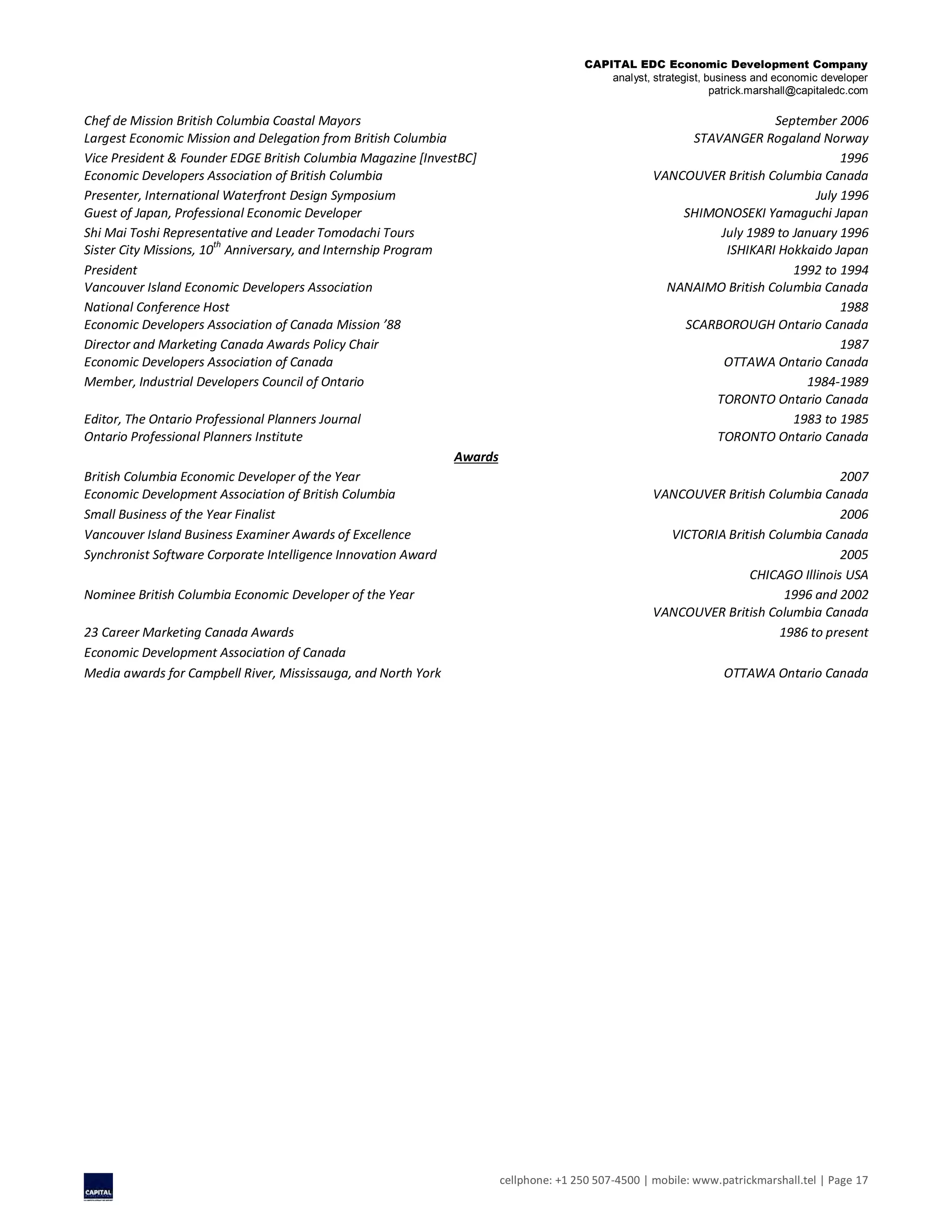 CAPITAL EDC Economic Development Company
analyst, strategist, business and economic developer
patrick.marshall@capitaledc.com
cellphone: +1 250 507-4500 | mobile: www.patrickmarshall.tel | Page 17
Chef de Mission British Columbia Coastal Mayors September 2006
Largest Economic Mission and Delegation from British Columbia STAVANGER Rogaland Norway
Vice President & Founder EDGE British Columbia Magazine [InvestBC] 1996
Economic Developers Association of British Columbia VANCOUVER British Columbia Canada
Presenter, International Waterfront Design Symposium July 1996
Guest of Japan, Professional Economic Developer SHIMONOSEKI Yamaguchi Japan
Shi Mai Toshi Representative and Leader Tomodachi Tours July 1989 to January 1996
Sister City Missions, 10th
Anniversary, and Internship Program ISHIKARI Hokkaido Japan
President 1992 to 1994
Vancouver Island Economic Developers Association NANAIMO British Columbia Canada
National Conference Host 1988
Economic Developers Association of Canada Mission ’88 SCARBOROUGH Ontario Canada
Director and Marketing Canada Awards Policy Chair 1987
Economic Developers Association of Canada OTTAWA Ontario Canada
Member, Industrial Developers Council of Ontario 1984-1989
TORONTO Ontario Canada
Editor, The Ontario Professional Planners Journal 1983 to 1985
Ontario Professional Planners Institute TORONTO Ontario Canada
Awards
British Columbia Economic Developer of the Year 2007
Economic Development Association of British Columbia VANCOUVER British Columbia Canada
Small Business of the Year Finalist 2006
Vancouver Island Business Examiner Awards of Excellence VICTORIA British Columbia Canada
Synchronist Software Corporate Intelligence Innovation Award 2005
CHICAGO Illinois USA
Nominee British Columbia Economic Developer of the Year 1996 and 2002
VANCOUVER British Columbia Canada
23 Career Marketing Canada Awards 1986 to present
Economic Development Association of Canada
Media awards for Campbell River, Mississauga, and North York OTTAWA Ontario Canada
 