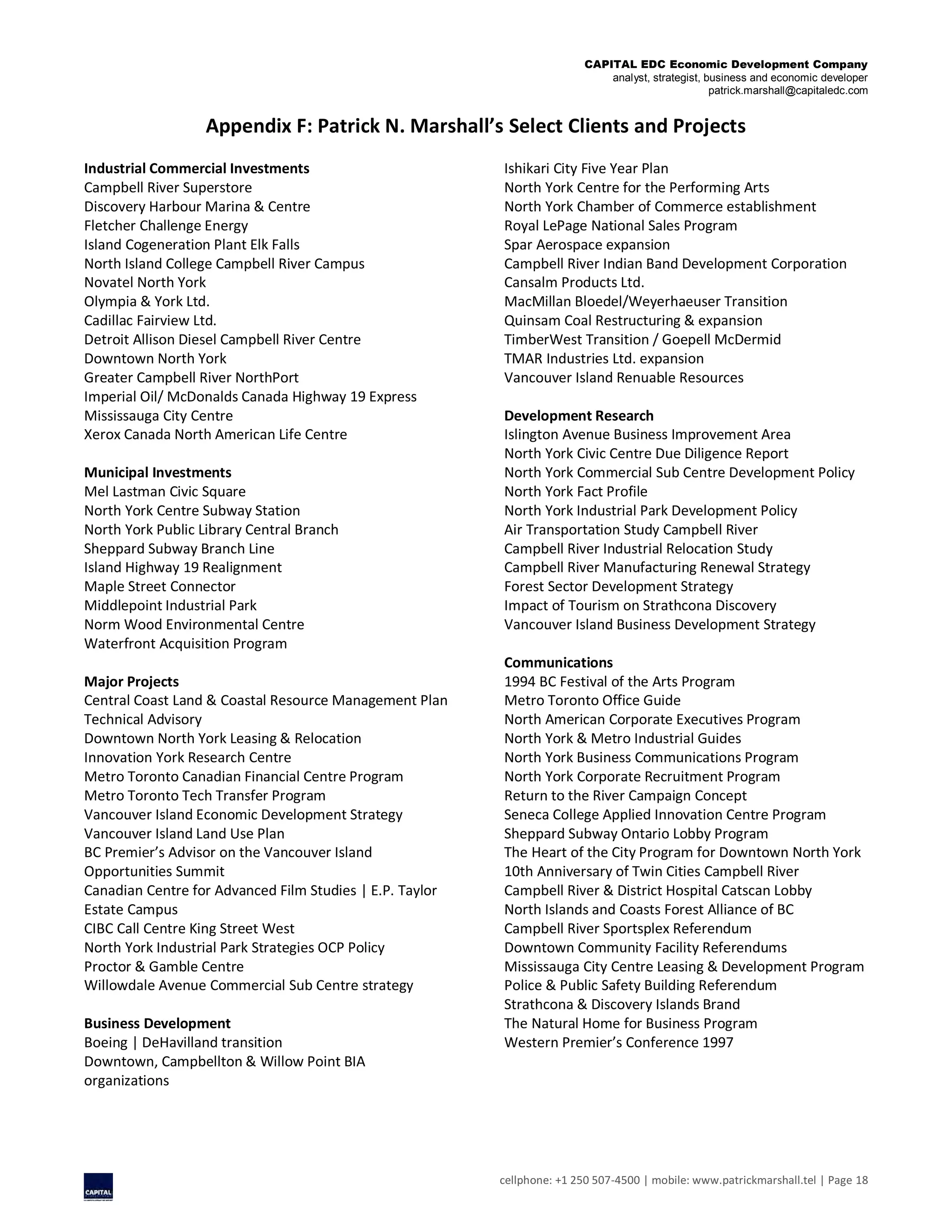 CAPITAL EDC Economic Development Company
analyst, strategist, business and economic developer
patrick.marshall@capitaledc.com
cellphone: +1 250 507-4500 | mobile: www.patrickmarshall.tel | Page 18
Appendix F: Patrick N. Marshall’s Select Clients and Projects
Industrial Commercial Investments
Campbell River Superstore
Discovery Harbour Marina & Centre
Fletcher Challenge Energy
Island Cogeneration Plant Elk Falls
North Island College Campbell River Campus
Novatel North York
Olympia & York Ltd.
Cadillac Fairview Ltd.
Detroit Allison Diesel Campbell River Centre
Downtown North York
Greater Campbell River NorthPort
Imperial Oil/ McDonalds Canada Highway 19 Express
Mississauga City Centre
Xerox Canada North American Life Centre
Municipal Investments
Mel Lastman Civic Square
North York Centre Subway Station
North York Public Library Central Branch
Sheppard Subway Branch Line
Island Highway 19 Realignment
Maple Street Connector
Middlepoint Industrial Park
Norm Wood Environmental Centre
Waterfront Acquisition Program
Major Projects
Central Coast Land & Coastal Resource Management Plan
Technical Advisory
Downtown North York Leasing & Relocation
Innovation York Research Centre
Metro Toronto Canadian Financial Centre Program
Metro Toronto Tech Transfer Program
Vancouver Island Economic Development Strategy
Vancouver Island Land Use Plan
BC Premier’s Advisor on the Vancouver Island
Opportunities Summit
Canadian Centre for Advanced Film Studies | E.P. Taylor
Estate Campus
CIBC Call Centre King Street West
North York Industrial Park Strategies OCP Policy
Proctor & Gamble Centre
Willowdale Avenue Commercial Sub Centre strategy
Business Development
Boeing | DeHavilland transition
Downtown, Campbellton & Willow Point BIA
organizations
Ishikari City Five Year Plan
North York Centre for the Performing Arts
North York Chamber of Commerce establishment
Royal LePage National Sales Program
Spar Aerospace expansion
Campbell River Indian Band Development Corporation
Cansalm Products Ltd.
MacMillan Bloedel/Weyerhaeuser Transition
Quinsam Coal Restructuring & expansion
TimberWest Transition / Goepell McDermid
TMAR Industries Ltd. expansion
Vancouver Island Renuable Resources
Development Research
Islington Avenue Business Improvement Area
North York Civic Centre Due Diligence Report
North York Commercial Sub Centre Development Policy
North York Fact Profile
North York Industrial Park Development Policy
Air Transportation Study Campbell River
Campbell River Industrial Relocation Study
Campbell River Manufacturing Renewal Strategy
Forest Sector Development Strategy
Impact of Tourism on Strathcona Discovery
Vancouver Island Business Development Strategy
Communications
1994 BC Festival of the Arts Program
Metro Toronto Office Guide
North American Corporate Executives Program
North York & Metro Industrial Guides
North York Business Communications Program
North York Corporate Recruitment Program
Return to the River Campaign Concept
Seneca College Applied Innovation Centre Program
Sheppard Subway Ontario Lobby Program
The Heart of the City Program for Downtown North York
10th Anniversary of Twin Cities Campbell River
Campbell River & District Hospital Catscan Lobby
North Islands and Coasts Forest Alliance of BC
Campbell River Sportsplex Referendum
Downtown Community Facility Referendums
Mississauga City Centre Leasing & Development Program
Police & Public Safety Building Referendum
Strathcona & Discovery Islands Brand
The Natural Home for Business Program
Western Premier’s Conference 1997
 
