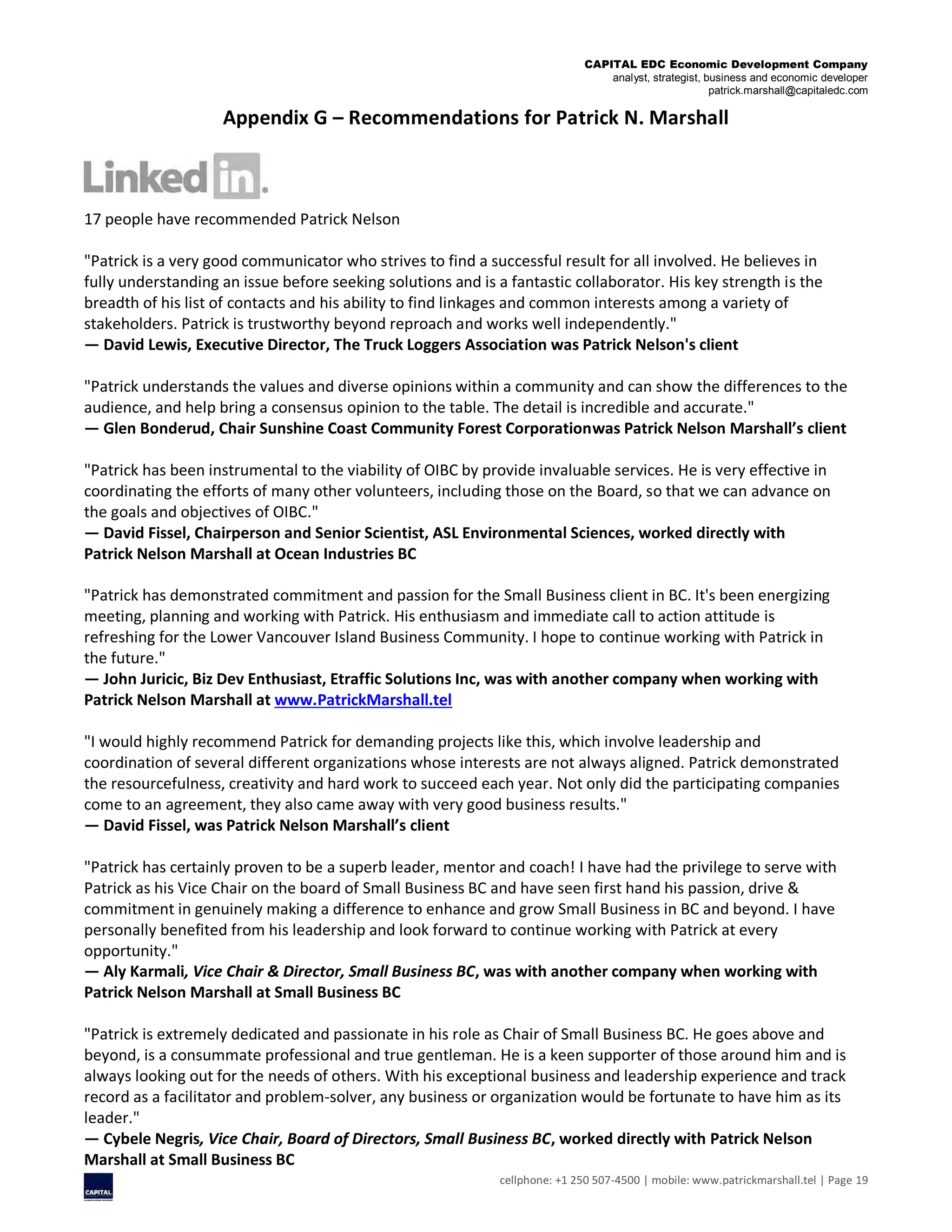 CAPITAL EDC Economic Development Company
analyst, strategist, business and economic developer
patrick.marshall@capitaledc.com
cellphone: +1 250 507-4500 | mobile: www.patrickmarshall.tel | Page 19
Appendix G – Recommendations for Patrick N. Marshall
17 people have recommended Patrick Nelson
"Patrick is a very good communicator who strives to find a successful result for all involved. He believes in
fully understanding an issue before seeking solutions and is a fantastic collaborator. His key strength is the
breadth of his list of contacts and his ability to find linkages and common interests among a variety of
stakeholders. Patrick is trustworthy beyond reproach and works well independently."
— David Lewis, Executive Director, The Truck Loggers Association was Patrick Nelson's client
"Patrick understands the values and diverse opinions within a community and can show the differences to the
audience, and help bring a consensus opinion to the table. The detail is incredible and accurate."
— Glen Bonderud, Chair Sunshine Coast Community Forest Corporationwas Patrick Nelson Marshall’s client
"Patrick has been instrumental to the viability of OIBC by provide invaluable services. He is very effective in
coordinating the efforts of many other volunteers, including those on the Board, so that we can advance on
the goals and objectives of OIBC."
— David Fissel, Chairperson and Senior Scientist, ASL Environmental Sciences, worked directly with
Patrick Nelson Marshall at Ocean Industries BC
"Patrick has demonstrated commitment and passion for the Small Business client in BC. It's been energizing
meeting, planning and working with Patrick. His enthusiasm and immediate call to action attitude is
refreshing for the Lower Vancouver Island Business Community. I hope to continue working with Patrick in
the future."
— John Juricic, Biz Dev Enthusiast, Etraffic Solutions Inc, was with another company when working with
Patrick Nelson Marshall at www.PatrickMarshall.tel
"I would highly recommend Patrick for demanding projects like this, which involve leadership and
coordination of several different organizations whose interests are not always aligned. Patrick demonstrated
the resourcefulness, creativity and hard work to succeed each year. Not only did the participating companies
come to an agreement, they also came away with very good business results."
— David Fissel, was Patrick Nelson Marshall’s client
"Patrick has certainly proven to be a superb leader, mentor and coach! I have had the privilege to serve with
Patrick as his Vice Chair on the board of Small Business BC and have seen first hand his passion, drive &
commitment in genuinely making a difference to enhance and grow Small Business in BC and beyond. I have
personally benefited from his leadership and look forward to continue working with Patrick at every
opportunity."
— Aly Karmali, Vice Chair & Director, Small Business BC, was with another company when working with
Patrick Nelson Marshall at Small Business BC
"Patrick is extremely dedicated and passionate in his role as Chair of Small Business BC. He goes above and
beyond, is a consummate professional and true gentleman. He is a keen supporter of those around him and is
always looking out for the needs of others. With his exceptional business and leadership experience and track
record as a facilitator and problem-solver, any business or organization would be fortunate to have him as its
leader."
— Cybele Negris, Vice Chair, Board of Directors, Small Business BC, worked directly with Patrick Nelson
Marshall at Small Business BC
 