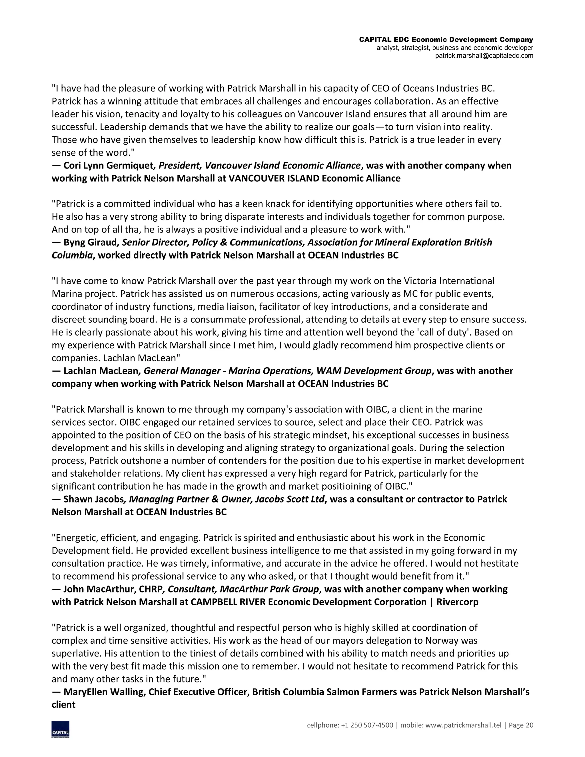 CAPITAL EDC Economic Development Company
analyst, strategist, business and economic developer
patrick.marshall@capitaledc.com
cellphone: +1 250 507-4500 | mobile: www.patrickmarshall.tel | Page 20
"I have had the pleasure of working with Patrick Marshall in his capacity of CEO of Oceans Industries BC.
Patrick has a winning attitude that embraces all challenges and encourages collaboration. As an effective
leader his vision, tenacity and loyalty to his colleagues on Vancouver Island ensures that all around him are
successful. Leadership demands that we have the ability to realize our goals—to turn vision into reality.
Those who have given themselves to leadership know how difficult this is. Patrick is a true leader in every
sense of the word."
— Cori Lynn Germiquet, President, Vancouver Island Economic Alliance, was with another company when
working with Patrick Nelson Marshall at VANCOUVER ISLAND Economic Alliance
"Patrick is a committed individual who has a keen knack for identifying opportunities where others fail to.
He also has a very strong ability to bring disparate interests and individuals together for common purpose.
And on top of all tha, he is always a positive individual and a pleasure to work with."
— Byng Giraud, Senior Director, Policy & Communications, Association for Mineral Exploration British
Columbia, worked directly with Patrick Nelson Marshall at OCEAN Industries BC
"I have come to know Patrick Marshall over the past year through my work on the Victoria International
Marina project. Patrick has assisted us on numerous occasions, acting variously as MC for public events,
coordinator of industry functions, media liaison, facilitator of key introductions, and a considerate and
discreet sounding board. He is a consummate professional, attending to details at every step to ensure success.
He is clearly passionate about his work, giving his time and attention well beyond the 'call of duty'. Based on
my experience with Patrick Marshall since I met him, I would gladly recommend him prospective clients or
companies. Lachlan MacLean"
— Lachlan MacLean, General Manager - Marina Operations, WAM Development Group, was with another
company when working with Patrick Nelson Marshall at OCEAN Industries BC
"Patrick Marshall is known to me through my company's association with OIBC, a client in the marine
services sector. OIBC engaged our retained services to source, select and place their CEO. Patrick was
appointed to the position of CEO on the basis of his strategic mindset, his exceptional successes in business
development and his skills in developing and aligning strategy to organizational goals. During the selection
process, Patrick outshone a number of contenders for the position due to his expertise in market development
and stakeholder relations. My client has expressed a very high regard for Patrick, particularly for the
significant contribution he has made in the growth and market positioining of OIBC."
— Shawn Jacobs, Managing Partner & Owner, Jacobs Scott Ltd, was a consultant or contractor to Patrick
Nelson Marshall at OCEAN Industries BC
"Energetic, efficient, and engaging. Patrick is spirited and enthusiastic about his work in the Economic
Development field. He provided excellent business intelligence to me that assisted in my going forward in my
consultation practice. He was timely, informative, and accurate in the advice he offered. I would not hestitate
to recommend his professional service to any who asked, or that I thought would benefit from it."
— John MacArthur, CHRP, Consultant, MacArthur Park Group, was with another company when working
with Patrick Nelson Marshall at CAMPBELL RIVER Economic Development Corporation | Rivercorp
"Patrick is a well organized, thoughtful and respectful person who is highly skilled at coordination of
complex and time sensitive activities. His work as the head of our mayors delegation to Norway was
superlative. His attention to the tiniest of details combined with his ability to match needs and priorities up
with the very best fit made this mission one to remember. I would not hesitate to recommend Patrick for this
and many other tasks in the future."
— MaryEllen Walling, Chief Executive Officer, British Columbia Salmon Farmers was Patrick Nelson Marshall’s
client
 