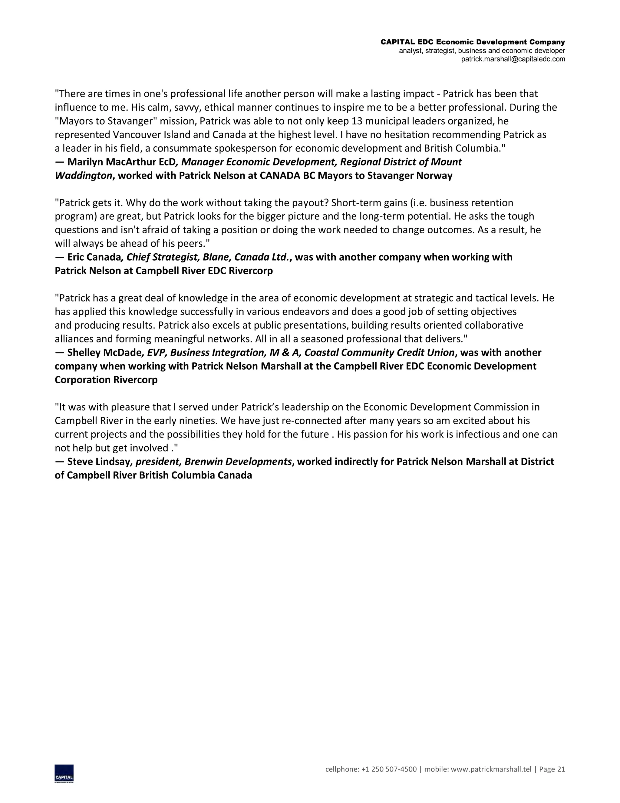 CAPITAL EDC Economic Development Company
analyst, strategist, business and economic developer
patrick.marshall@capitaledc.com
cellphone: +1 250 507-4500 | mobile: www.patrickmarshall.tel | Page 21
"There are times in one's professional life another person will make a lasting impact - Patrick has been that
influence to me. His calm, savvy, ethical manner continues to inspire me to be a better professional. During the
"Mayors to Stavanger" mission, Patrick was able to not only keep 13 municipal leaders organized, he
represented Vancouver Island and Canada at the highest level. I have no hesitation recommending Patrick as
a leader in his field, a consummate spokesperson for economic development and British Columbia."
— Marilyn MacArthur EcD, Manager Economic Development, Regional District of Mount
Waddington, worked with Patrick Nelson at CANADA BC Mayors to Stavanger Norway
"Patrick gets it. Why do the work without taking the payout? Short-term gains (i.e. business retention
program) are great, but Patrick looks for the bigger picture and the long-term potential. He asks the tough
questions and isn't afraid of taking a position or doing the work needed to change outcomes. As a result, he
will always be ahead of his peers."
— Eric Canada, Chief Strategist, Blane, Canada Ltd., was with another company when working with
Patrick Nelson at Campbell River EDC Rivercorp
"Patrick has a great deal of knowledge in the area of economic development at strategic and tactical levels. He
has applied this knowledge successfully in various endeavors and does a good job of setting objectives
and producing results. Patrick also excels at public presentations, building results oriented collaborative
alliances and forming meaningful networks. All in all a seasoned professional that delivers."
— Shelley McDade, EVP, Business Integration, M & A, Coastal Community Credit Union, was with another
company when working with Patrick Nelson Marshall at the Campbell River EDC Economic Development
Corporation Rivercorp
"It was with pleasure that I served under Patrick’s leadership on the Economic Development Commission in
Campbell River in the early nineties. We have just re-connected after many years so am excited about his
current projects and the possibilities they hold for the future . His passion for his work is infectious and one can
not help but get involved ."
— Steve Lindsay, president, Brenwin Developments, worked indirectly for Patrick Nelson Marshall at District
of Campbell River British Columbia Canada
 