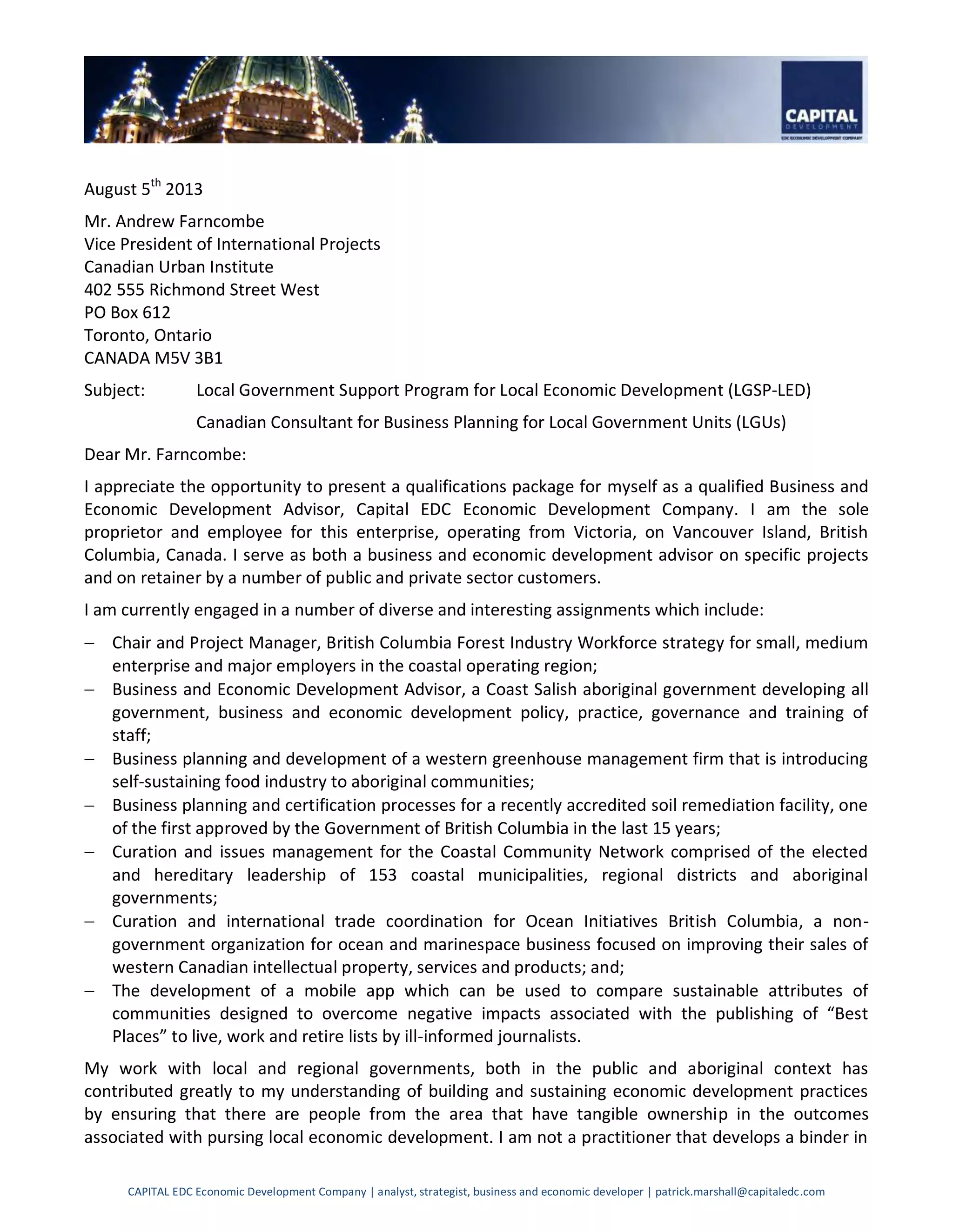 CAPITAL EDC Economic Development Company | analyst, strategist, business and economic developer | patrick.marshall@capitaledc.com
August 5th
2013
Mr. Andrew Farncombe
Vice President of International Projects
Canadian Urban Institute
402 555 Richmond Street West
PO Box 612
Toronto, Ontario
CANADA M5V 3B1
Subject: Local Government Support Program for Local Economic Development (LGSP-LED)
Canadian Consultant for Business Planning for Local Government Units (LGUs)
Dear Mr. Farncombe:
I appreciate the opportunity to present a qualifications package for myself as a qualified Business and
Economic Development Advisor, Capital EDC Economic Development Company. I am the sole
proprietor and employee for this enterprise, operating from Victoria, on Vancouver Island, British
Columbia, Canada. I serve as both a business and economic development advisor on specific projects
and on retainer by a number of public and private sector customers.
I am currently engaged in a number of diverse and interesting assignments which include:
 Chair and Project Manager, British Columbia Forest Industry Workforce strategy for small, medium
enterprise and major employers in the coastal operating region;
 Business and Economic Development Advisor, a Coast Salish aboriginal government developing all
government, business and economic development policy, practice, governance and training of
staff;
 Business planning and development of a western greenhouse management firm that is introducing
self-sustaining food industry to aboriginal communities;
 Business planning and certification processes for a recently accredited soil remediation facility, one
of the first approved by the Government of British Columbia in the last 15 years;
 Curation and issues management for the Coastal Community Network comprised of the elected
and hereditary leadership of 153 coastal municipalities, regional districts and aboriginal
governments;
 Curation and international trade coordination for Ocean Initiatives British Columbia, a non-
government organization for ocean and marinespace business focused on improving their sales of
western Canadian intellectual property, services and products; and;
 The development of a mobile app which can be used to compare sustainable attributes of
communities designed to overcome negative impacts associated with the publishing of “Best
Places” to live, work and retire lists by ill-informed journalists.
My work with local and regional governments, both in the public and aboriginal context has
contributed greatly to my understanding of building and sustaining economic development practices
by ensuring that there are people from the area that have tangible ownership in the outcomes
associated with pursing local economic development. I am not a practitioner that develops a binder in
 