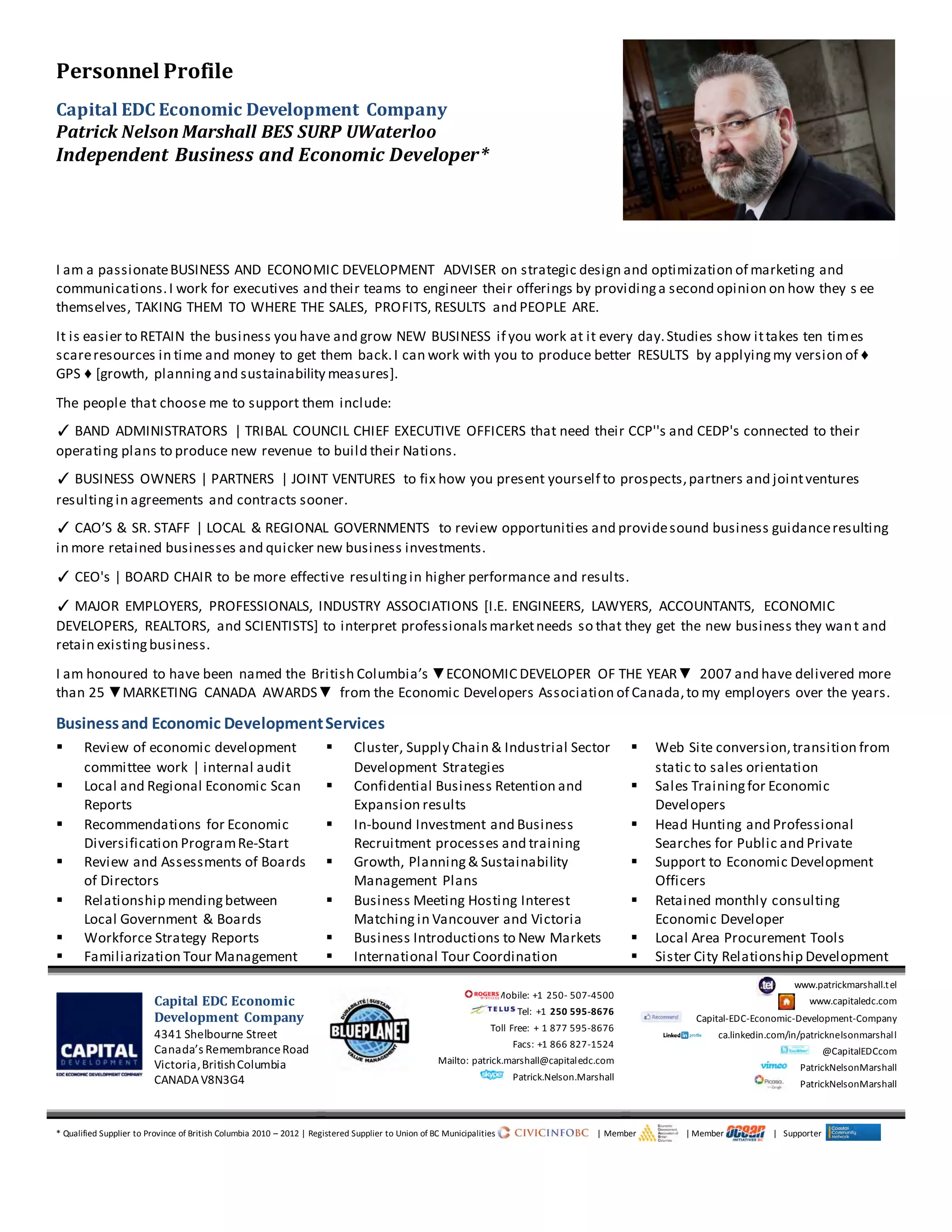 Personnel Profile
Capital EDC Economic Development Company
Patrick Nelson Marshall BES SURP UWaterloo
Independent Business and Economic Developer*
I am a passionateBUSINESS AND ECONOMIC DEVELOPMENT ADVISER on strategic design and optimization of marketing and
communications.I work for executives and their teams to engineer their offerings by providinga second opinion on how they s ee
themselves, TAKING THEM TO WHERE THE SALES, PROFITS, RESULTS and PEOPLE ARE.
It is easier to RETAIN the business you have and grow NEW BUSINESS if you work at it every day.Studies show ittakes ten times
scareresources in time and money to get them back.I can work with you to produce better RESULTS by applyingmy version of ♦
GPS ♦ [growth, planning and sustainability measures].
The people that choose me to support them include:
✓ BAND ADMINISTRATORS | TRIBAL COUNCIL CHIEF EXECUTIVE OFFICERS that need their CCP''s and CEDP's connected to their
operating plans to produce new revenue to build their Nations.
✓ BUSINESS OWNERS | PARTNERS | JOINT VENTURES to fix how you present yourself to prospects,partners and jointventures
resultingin agreements and contracts sooner.
✓ CAO’S & SR. STAFF | LOCAL & REGIONAL GOVERNMENTS to review opportunities and providesound business guidanceresulting
in more retained businesses and quicker new business investments.
✓ CEO's | BOARD CHAIR to be more effective resultingin higher performance and results.
✓ MAJOR EMPLOYERS, PROFESSIONALS, INDUSTRY ASSOCIATIONS [I.E. ENGINEERS, LAWYERS, ACCOUNTANTS, ECONOMIC
DEVELOPERS, REALTORS, and SCIENTISTS] to interpret professionalsmarketneeds so that they get the new business they want and
retain existingbusiness.
I am honoured to have been named the British Columbia’s ▼ECONOMIC DEVELOPER OF THE YEAR▼ 2007 and have delivered more
than 25 ▼MARKETING CANADA AWARDS▼ from the Economic Developers Association of Canada,to my employers over the years.
Businessand Economic DevelopmentServices
 Review of economic development
committee work | internal audit
 Cluster, Supply Chain & Industrial Sector
Development Strategies
 Web Site conversion,transition from
static to sales orientation
 Local and Regional Economic Scan
Reports
 Confidential Business Retention and
Expansion results
 Sales Trainingfor Economic
Developers
 Recommendations for Economic
Diversification ProgramRe-Start
 In-bound Investment and Business
Recruitment processes and training
 Head Hunting and Professional
Searches for Public and Private
 Review and Assessments of Boards
of Directors
 Growth, Planning& Sustainability
Management Plans
 Support to Economic Development
Officers
 Relationship mendingbetween
Local Government & Boards
 Business Meeting Hosting Interest
Matching in Vancouver and Victoria
 Retained monthly consulting
Economic Developer
 Workforce Strategy Reports  Business Introductions to New Markets  Local Area Procurement Tools
 Familiarization Tour Management  International Tour Coordination  Sister City Relationship Development
Capital EDC Economic
Development Company
4341 Shelbourne Street
Canada’s RemembranceRoad
Victoria,BritishColumbia
CANADAV8N3G4
Mobile: +1 250- 507-4500
Tel: +1 250 595-8676
Toll Free: + 1 877 595-8676
Facs: +1 866 827-1524
Mailto: patrick.marshall@capitaledc.com
Patrick.Nelson.Marshall
www.patrickmarshall.tel
www.capitaledc.com
Capital-EDC-Economic-Development-Company
ca.linkedin.com/in/patricknelsonmarshall
@CapitalEDCcom
PatrickNelsonMarshall
PatrickNelsonMarshall
* Qualified Supplier to Province of British Columbia 2010 – 2012 | Registered Supplier to Union of BC Municipalities | Member | Member | Supporter
 